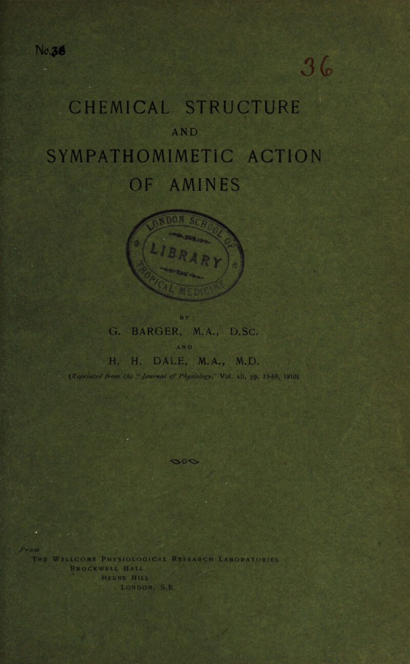 CHEMICAL STRUCTURE AND SYMPATHOMIMETIC ACTION OF AMINES PISv Is?, ■ B Y G. BARGER, M.A., D.SC. AND H. H. DALE, M.A., M.D. {Reprinted from the “Journal of Physiology, Vol. xli, pp. 19-59, 1910) Front The Wellcome Physiological Research Laboratories Brockwell Hall Herne Hill London, S.H.