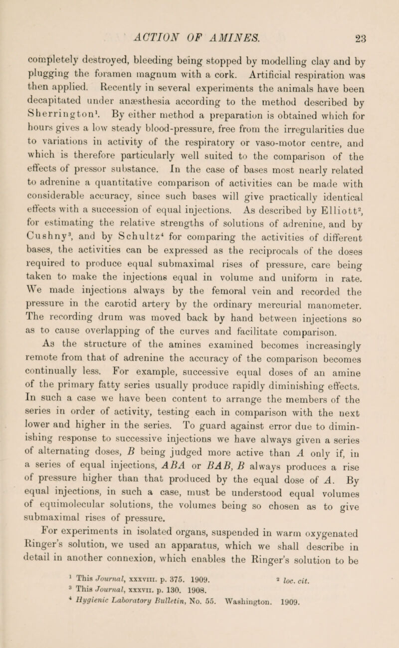 completely destroyed, bleeding being stopped by modelling clay and by plugging the foramen magnum with a cork. Artificial respiration was then applied. Recently in several experiments the animals have been decapitated under anaesthesia according to the method described by Sherrington1. By either method a preparation is obtained which for hours gives a low steady blood-pressure, tree from the irregularities due to variations in activity of the respiratory or vaso-motor centre, and which is therefore particularly well suited to the comparison of the effects of pressor substance. In the case of bases most nearly related to adrenine a quantitative comparison of activities can be made with considerable accuracy, since such bases will give practically identical effects with a succession of equal injections. As described by Elliott2, for estimating the relative strengths of solutions of adrenine, and by Cushny3, and by Schultz4 for comparing the activities of different bases, the activities can be expressed as the reciprocals of the doses required to produce equal submaximal rises of pressure, care being taken to make the injections equal in volume and uniform in rate. We made injections always by the femoral vein and recorded the pressure in the carotid artery by the ordinary mercurial manometer. The recording drum was moved back by hand between injections so as to cause overlapping of the curves and facilitate comparison. As the structure of the amines examined becomes increasingly remote from that of adrenine the accuracy of the comparison becomes continually less. For example, successive equal doses of an amine of the primary fatty series usually produce rapidly diminishing effects. In such a case we have been content to arrange the members of the series in order of activity, testing each in comparison with the next lower and higher in the series. To guard against error due to dimin¬ ishing response to successive injections we have always given a series of alternating doses, B being judged more active than A only if, in a series of equal injections, ABA or BAB, B always produces a rise of pressure higher than that produced by the equal dose of A. By equal injections, in such a case, must be understood equal volumes of equimolecular solutions, the volumes being so chosen as to give submaximal rises of pressure. lor experiments in isolated organs, suspended in warm oxygenated Ringers solution, we used an apparatus, which we shall describe in detail in another connexion, which enables the Ringer s solution to be 1 This Journal, xxxvm. p. 375. 1909. 2 loc. cit. 3 This Journal, xxxvii. p. 130. 1908. 4 Hygienic Laboratory Bulletin, No. 55. Washington. 1909.