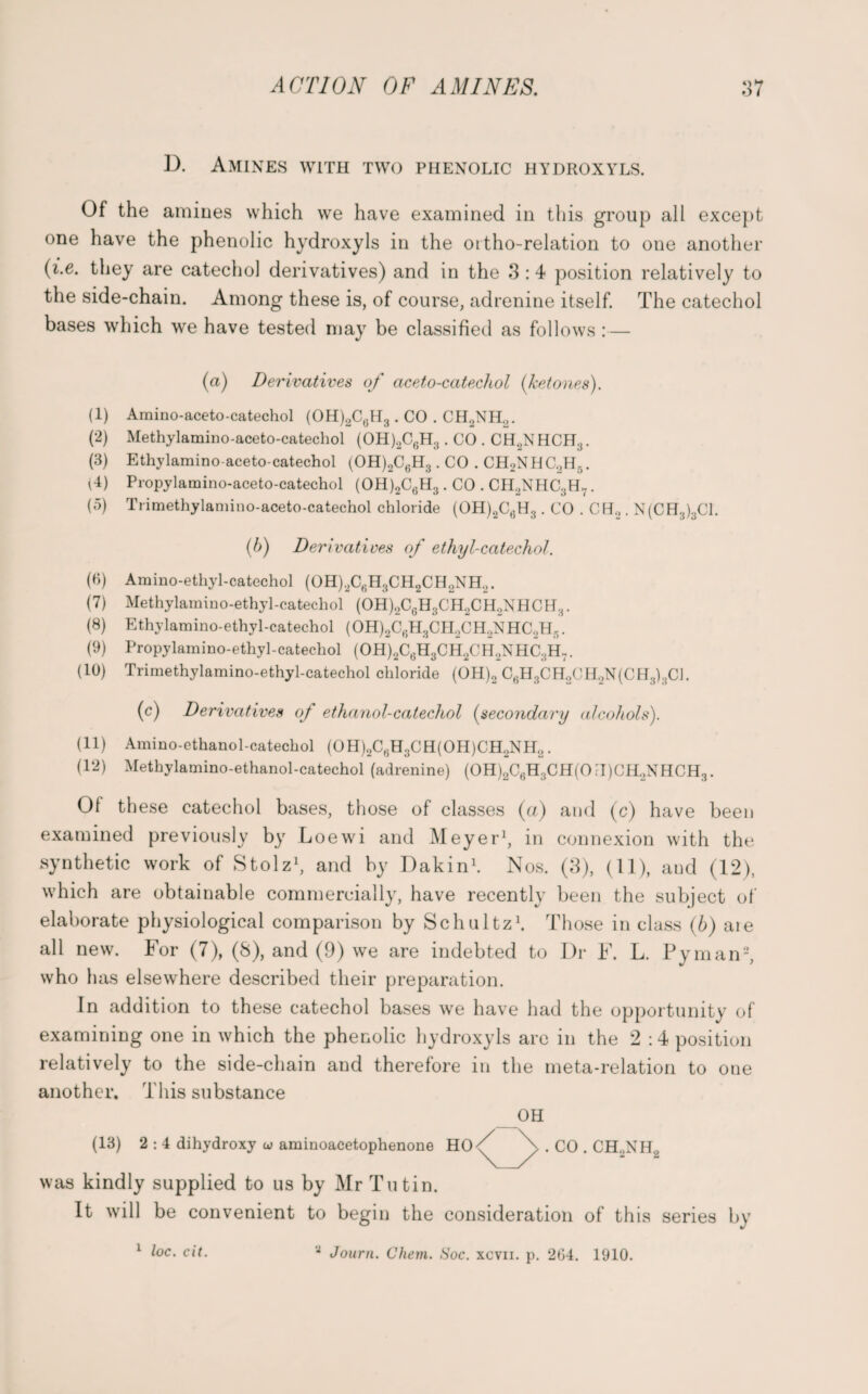 D. Amines with two phenolic hydroxyls. Of the amines which we have examined in tiiis group all except one have the phenolic hydroxyls in the ortho-relation to one another (i.e. they are catechol derivatives) and in the 3:4 position relatively to the side-chain. Among these is, of course, adrenine itself. The catechol bases which we have tested may be classified as follows :— (a) Derivatives of aceto-catechol (ketones). (1) Amino-aceto-catechol (OH)2C6H3 . CO . CH2NH2. (2) Methylamino-aceto-catechol (OH)2C6H3. CO . CH2NHCH3. (3) Ethylamino aceto-catechol (OH)2C6H3 . CO . CH2NHC2H5. (4) Propylamino-aceto-catechol (OH)2C6H3. CO . CH2NHC3H7. (5) Trimethylamino-aceto-catechol chloride (OH)2C6H3 . CO . CEL,. N(CH3)3C1. (b) Derivatives of ethyl-catechol. (6) Amino-ethyl-catechol (OH)2C6H3CH2CH2NH2. (7) Methylamino-ethyl-catechol (OH)2C6H3CH2CH2NHCH3. (8) Ethylamino-ethyl-catechol (OH)2C6H3CH2CH2NHC2H5. (9) Propylamino-ethyl-catechol (OH)2C6H3CH2CH2NHC3H7. (10) Trimethylamino-ethyl-catechol chloride (OH)2 C6H3CH2CH2N(CH3)3C1. (c) Derivatives of ethanol-catechol (secondary alcohols). (11) Amino-ethanol-catechol (OH)2C6H3CH(OH)CH2NH2. (12) Methylamino-ethanol-catechol (adrenine) (OH)2C6H3CH(OFI)CH2NHCH3. Of these catechol bases, those of classes (a) and (c) have been examined previously by Loewi and Meyer1, in connexion with the synthetic work of Stolz1, and by Dakin1. Nos. (3), (11), aud (12), which are obtainable commercially, have recently been the subject of elaborate physiological comparison by Schultz1. Those in class (b) aie all new. For (7), (8), and (9) we are indebted to Dr F. L. Pyman2, who has elsewhere described their preparation. In addition to these catechol bases we have had the opportunity of examining one in which the phenolic hydroxyls are in the 2:4 position relatively to the side-chain and therefore in the meta-relation to one another. This substance OH (13) 2 : 4 dihydroxy u> aminoacetophenone HO^ \ . CO . CH0NH, \_X was kindly supplied to us by Mr Tutin. It will be convenient to begin the consideration of this series by * Journ. Chem. Soc. xcvii. p. 264. 1910. 1 loc. cit.