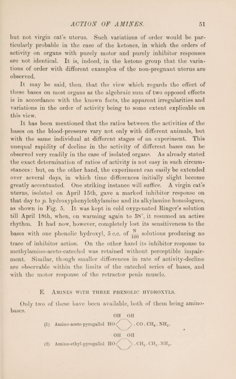 but not virgin cat’s uterus. Such variations of order would be par¬ ticularly probable in the case of the ketones, in which the orders of activity on organs with purely motor and purely inhibitor responses are not identical. It is, indeed, in the ketone group that the varia¬ tions of order with different examples of the non-pregnant uterus are observed. It may be said, then, that the view which regards the effect of these bases on most organs as the algebraic sum of two opposed effects is in accordance with the known facts, the apparent irregularities and variations in the order of activity being to some extent explicable on this view. It has been mentioned that the ratios between the activities of the bases on the blood-pressure vary not only with different animals, but with the same individual at different stages of an experiment. This unequal rapidity of decline in the activity of different bases can be observed very readily in the case of isolated organs. As already stated the exact determination of ratios of activity is not easy in such circum¬ stances: but, on the other hand, the experiment can easily be extended over several days, in which time differences initially slight become greatly accentuated. One striking instance will suffice. A virgin cat’s uterus, isolated on April 15th, gave a marked inhibitor response on that day to p. hydroxyphenylethylamine and its alkylamine homologues, as shown in Fig. 5. It was kept in cold oxygenated Ringer’s solution till April 18th, when, on warming again to 38°, it resumed an active rhythm. It had now, however, completely lost its sensitiveness to the bases with one phenolic hydroxyl, 5 c.c. of — ^ solutions producing no trace of inhibitor action. On the other hand its inhibitor response to methylamino-aceto-catechol was retained without perceptible impair¬ ment. Similar, though smaller differences in rate of activity-decline are observable within the limits of the catechol series of bases, and with the motor response of the retractor penis muscle. E. Amines with three phenolic hydroxyls. Only two of these have been available, both of them being amino- bases. OH OH (1) Amiuo-aceto-pyrogallol HO^ . CO . CH2. NH2. OH OH / \ .CH.,.CH,,.NH2. (2) Amino-ethyl-pyrogallol HO