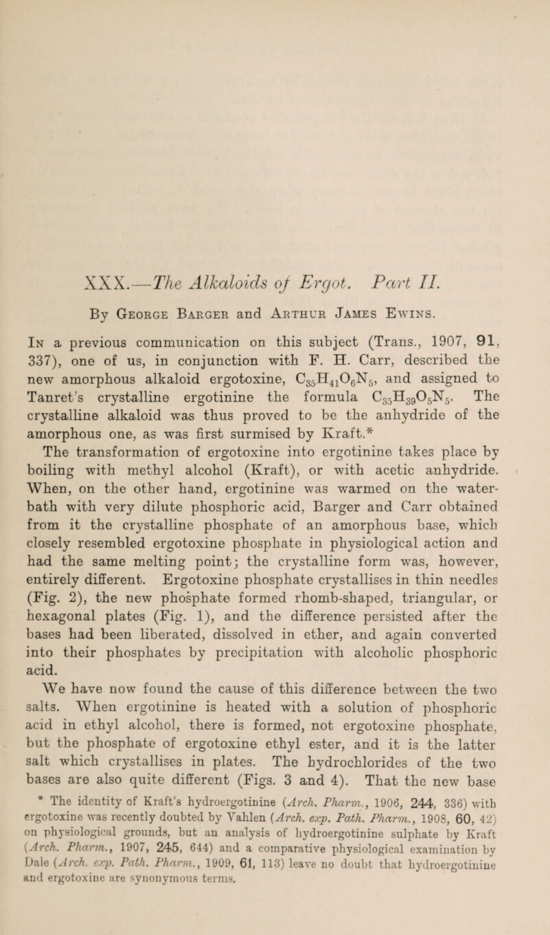 XXX.—The Alkaloids oj Ergot. Part II. By George Barger and Arthur James Ewins. In a previous communication on this subject (Trans., 1907, 91, 337), one of us, in conjunction with F. H. Carr, described the new amorphous alkaloid ergotoxine, C35H4106N5, and assigned to Tanret’s crystalline ergotinine the formula C35H3905N5. The crystalline alkaloid was thus proved to be the anhydride of the amorphous one, as was first surmised by Ivraft.* The transformation of ergotoxine into ergotinine takes place by boiling with methyl alcohol (Kraft), or with acetic anhydride. When, on the other hand, ergotinine was warmed on the water- bath with very dilute phosphoric acid, Barger and Carr obtained from it the crystalline phosphate of an amorphous base, which closely resembled ergotoxine phosphate in physiological action and had the same melting point; the crystalline form was, however, entirely different. Ergotoxine phosphate crystallises in thin needles (Fig. 2), the new phosphate formed rhomb-shaped, triangular, or hexagonal plates (Fig. 1), and the difference persisted after the bases had been liberated, dissolved in ether, and again converted into their phosphates by precipitation wTith alcoholic phosphoric acid. We have now found the cause of this difference between the two salts. When ergotinine is heated with a solution of phosphoric acid in ethyl alcohol, there is formed, not ergotoxine phosphate, but the phosphate of ergotoxine ethyl ester, and it is the latter salt which crystallises in plates. The hydrochlorides of the two bases are also quite different (Figs. 3 and 4). That the new base * The identity of Kraft’s hydroergotinine (Arch. Pharm., 1906, 244, 336) with ergotoxine was recently doubted by Vahlen (Arch. exp. Path. Pharm., 1908, 60, 42) on physiological grounds, but au analysis of hydroergotinine sulphate by Kraft (Arch. Pharm., 1907, 245, 644) and a comparative physiological examination by Dale (Arch. exp. Path. Pharm., 1909, 61, 113) leave no doubt that hydroergotinine and ergotoxine are synonymous terms.