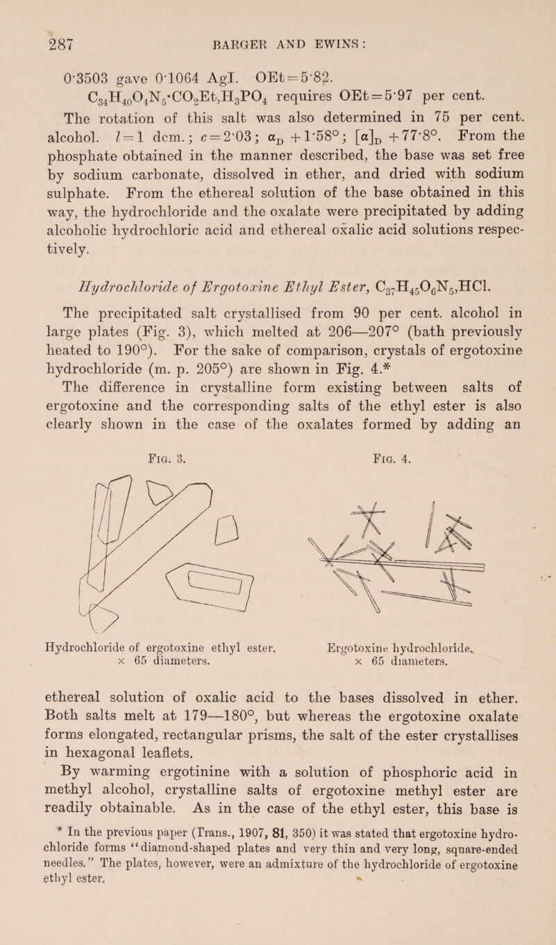 0'3503 gave 0‘1064 AgJ. OEt = 5'82. C34H40O4N5’CO2Et,H3PO4 requires OEt = 597 per cent. The rotation of this salt was also determined in 75 per cent, alcohol. 1 = 1 dcm.; c = 2’03; aD + 1*58°; [a]D +77’8°. From the phosphate obtained in the manner described, the base was set free by sodium carbonate, dissolved in ether, and dried with sodium sulphate. From the ethereal solution of the base obtained in this way, the hydrochloride and the oxalate were precipitated by adding alcoholic hydrochloric acid and ethereal oxalic acid solutions respec¬ tively. Hydrochloride of Ergotoxine Ethyl Ester, C37H4506N5,HC1. The precipitated salt crystallised from 90 per cent, alcohol in large plates (Fig. 3), which melted at 206—207° (bath previously heated to 190°). For the sake of comparison, crystals of ergotoxine hydrochloride (m. p. 205°) are shown in Fig. 4.* The difference in crystalline form existing between salts of ergotoxine and the corresponding salts of the ethyl ester is also clearly shown in the case of the oxalates formed by adding an Fig. 3. FrG. 4. Hydrochloride of ergotoxine ethyl ester, x 65 diameters. Ergotoxine hydrochloride, x 65 diameters. ethereal solution of oxalic acid to the bases dissolved in ether. Both salts melt at 179—180°, but whereas the ergotoxine oxalate forms elongated, rectangular prisms, the salt of the ester crystallises in hexagonal leaflets. By warming ergotinine with a solution of phosphoric acid in methyl alcohol, crystalline salts of ergotoxine methyl ester are readily obtainable. As in the case of the ethyl ester, this base is * In the previous paper (Trans., 1907, 81, 350) it was stated that ergotoxine hydro¬ chloride forms “diamond-shaped plates and very thin and very long, square-ended needles.” The plates, however, were an admixture of the hydrochloride of ergotoxine ethyl ester,