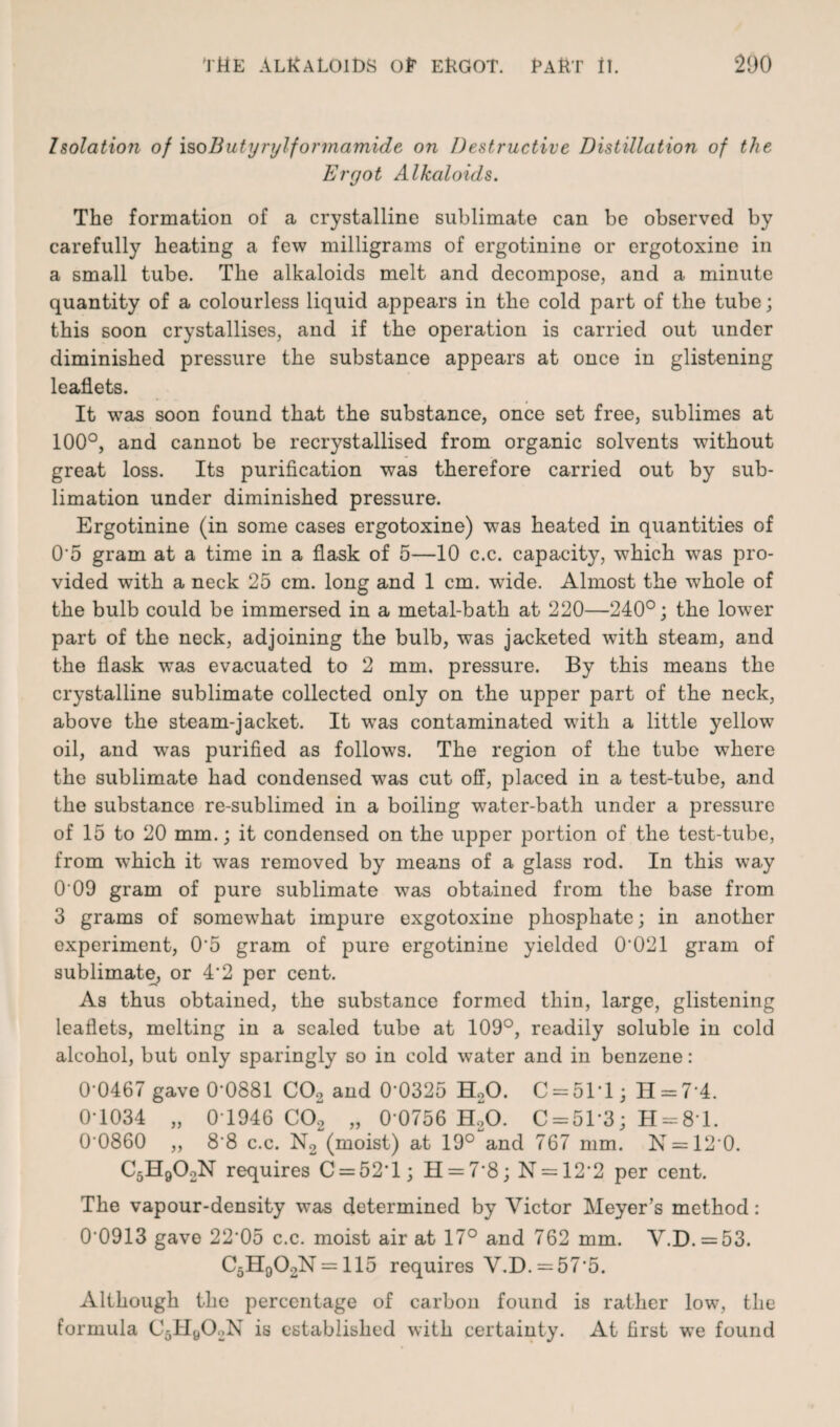 Isolation of isoButyrylformamide on Destructive Distillation of the Ergot Alkaloids. The formation of a crystalline sublimate can be observed by carefully heating a few milligrams of ergotinine or ergotoxine in a small tube. The alkaloids melt and decompose, and a minute quantity of a colourless liquid appears in the cold part of the tube; this soon crystallises, and if the operation is carried out under diminished pressure the substance appears at once in glistening leaflets. It was soon found that the substance, once set free, sublimes at 100°, and cannot be recrystallised from organic solvents without great loss. Its purification was therefore carried out by sub¬ limation under diminished pressure. Ergotinine (in some cases ergotoxine) was heated in quantities of 0*5 gram at a time in a flask of 5—10 c.c. capacity, which was pro¬ vided with a neck 25 cm. long and 1 cm. wide. Almost the whole of the bulb could be immersed in a metal-bath at 220—240°; the lower part of the neck, adjoining the bulb, was jacketed with steam, and the flask was evacuated to 2 mm. pressure. By this means the crystalline sublimate collected only on the upper part of the neck, above the steam-jacket. It was contaminated with a little yellow oil, and was purified as follows. The region of the tube where the sublimate had condensed was cut off, placed in a test-tube, and the substance re-sublimed in a boiling water-bath under a pressure of 15 to 20 mm.; it condensed on the upper portion of the test-tube, from which it was removed by means of a glass rod. In this way 0 09 gram of pure sublimate was obtained from the base from 3 grams of somewhat impure exgotoxine phosphate; in another experiment, 0'5 gram of pure ergotinine yielded 0‘021 gram of sublimate, or 4'2 per cent. As thus obtained, the substance formed thin, large, glistening leaflets, melting in a sealed tube at 109°, readily soluble in cold alcohol, but only sparingly so in cold water and in benzene: 0 0467 gave 0-0881 C02 and 0’0325 H20. C = 51T ; H = 7 4. 0-1034 „ 0T946 C02 „ 0*0756 H20. C = 51*3; H = 81. 00860 „ 8'8 c.c. N2 (moist) at 19° and 767 mm. N = 12 0. C5H902N requires C = 52T; H = 7*8; N = 12*2 per cent. The vapour-density was determined by Victor Meyer’s method: 0*0913 gave 22*05 c.c. moist air at 17° and 762 mm. V.D. = 53. C5H902N = 115 requires V.D. = 57*5. Although the percentage of carbon found is rather low, the formula C5II902N is established with certainty. At first we found