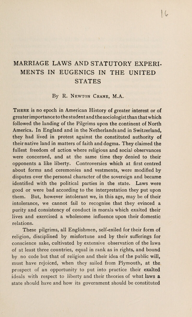 MARRIAGE LAWS AND STATUTORY EXPERI¬ MENTS IN EUGENICS IN THE UNITED STATES By R. Newton Crane, M.A. There is no epoch in American History of greater interest or of greater importance to the student and the sociologist than that which followed the landing of the Pilgrims upon the continent of North America. In England and in the Netherlands and in Switzerland, they had lived in protest against the constituted authority of their native land in matters of faith and dogma. They claimed the i fullest freedom of action where religious and social observances were concerned, and at the same time they denied to their opponents a like liberty. Controversies which at first centred about forms and ceremonies and vestments, were modified by disputes over the personal character of the sovereign and became identified with the political parties in the state. Laws were good or were bad according to the interpretation they put upon them. But, however intolerant we, in this age, may be of their intolerance, we cannot fail to recognise that they evinced a purity and consistency of conduct in morals which exalted their lives and exercised a wholesome influence upon their domestic relations. These pilgrims, all Englishmen, self-exiled for their form of religion, disciplined by misfortune and by their sufferings for conscience sake, cultivated by extensive observation of the laws of at least three countries, equal in rank as in rights, and bound by no code but that of religion and their idea of the public will, must have rejoiced, when they sailed from Plymouth, at the prospect of an opportunity to put into practice their exalted ideals with respect to liberty and their theories of what laws a state should have and how its government should be constituted