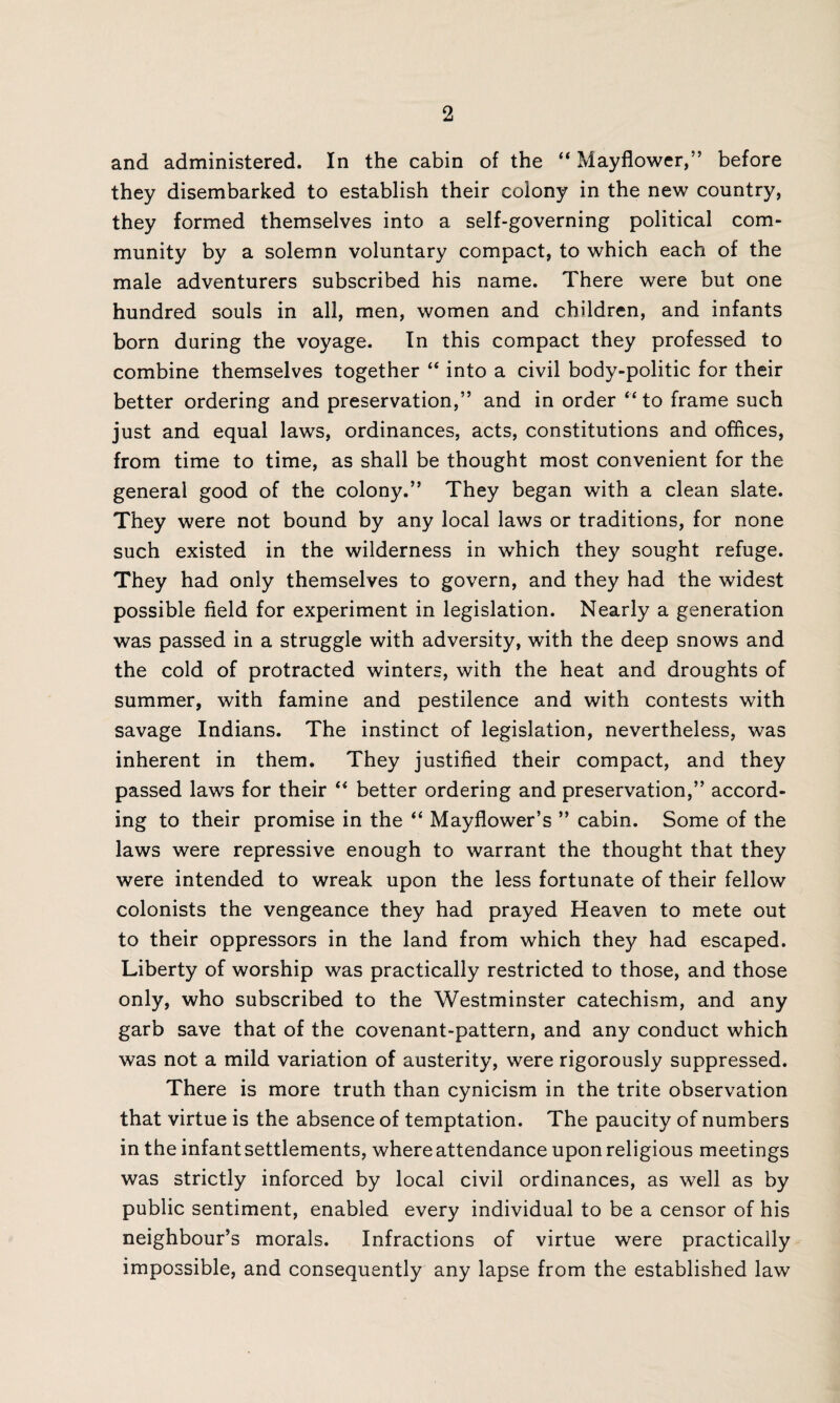 and administered. In the cabin of the “ Mayflower,” before they disembarked to establish their colony in the new country, they formed themselves into a self-governing political com¬ munity by a solemn voluntary compact, to which each of the male adventurers subscribed his name. There were but one hundred souls in all, men, women and children, and infants born during the voyage. In this compact they professed to combine themselves together “ into a civil body-politic for their better ordering and preservation,” and in order “to frame such just and equal laws, ordinances, acts, constitutions and offices, from time to time, as shall be thought most convenient for the general good of the colony.” They began with a clean slate. They were not bound by any local laws or traditions, for none such existed in the wilderness in which they sought refuge. They had only themselves to govern, and they had the widest possible field for experiment in legislation. Nearly a generation was passed in a struggle with adversity, with the deep snows and the cold of protracted winters, with the heat and droughts of summer, with famine and pestilence and with contests with savage Indians. The instinct of legislation, nevertheless, was inherent in them. They justified their compact, and they passed laws for their “ better ordering and preservation,” accord¬ ing to their promise in the “ Mayflower’s ” cabin. Some of the laws were repressive enough to warrant the thought that they were intended to wreak upon the less fortunate of their fellow colonists the vengeance they had prayed Heaven to mete out to their oppressors in the land from which they had escaped. Liberty of worship was practically restricted to those, and those only, who subscribed to the Westminster catechism, and any garb save that of the covenant-pattern, and any conduct which was not a mild variation of austerity, were rigorously suppressed. There is more truth than cynicism in the trite observation that virtue is the absence of temptation. The paucity of numbers in the infant settlements, where attendance upon religious meetings was strictly inforced by local civil ordinances, as well as by public sentiment, enabled every individual to be a censor of his neighbour’s morals. Infractions of virtue were practically impossible, and consequently any lapse from the established law