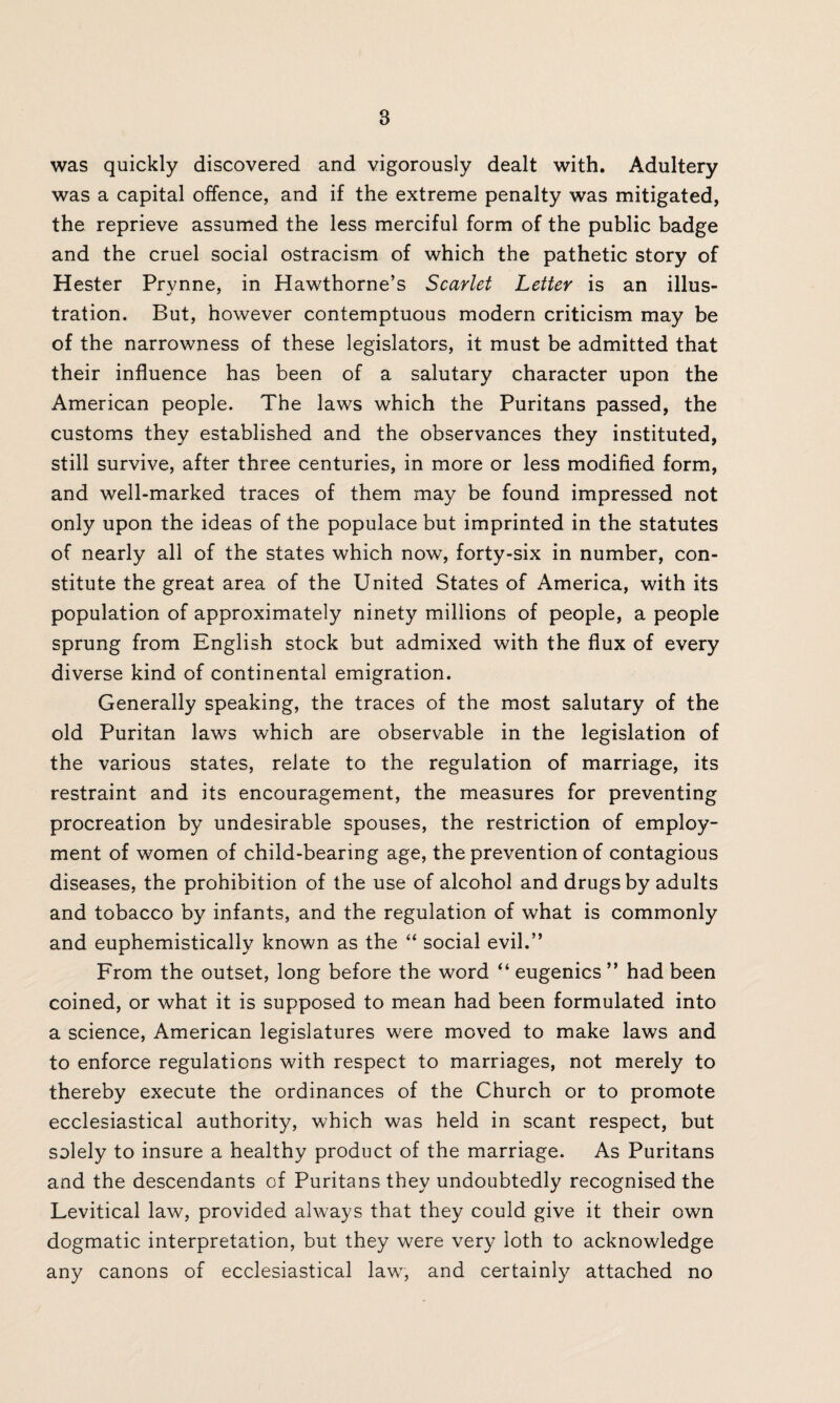 B was quickly discovered and vigorously dealt with. Adultery was a capital offence, and if the extreme penalty was mitigated, the reprieve assumed the less merciful form of the public badge and the cruel social ostracism of which the pathetic story of Hester Prynne, in Hawthorne’s Scarlet Letter is an illus¬ tration. But, however contemptuous modern criticism may be of the narrowness of these legislators, it must be admitted that their influence has been of a salutary character upon the American people. The laws which the Puritans passed, the customs they established and the observances they instituted, still survive, after three centuries, in more or less modified form, and well-marked traces of them may be found impressed not only upon the ideas of the populace but imprinted in the statutes of nearly all of the states which now, forty-six in number, con¬ stitute the great area of the United States of America, with its population of approximately ninety millions of people, a people sprung from English stock but admixed with the flux of every diverse kind of continental emigration. Generally speaking, the traces of the most salutary of the old Puritan laws which are observable in the legislation of the various states, relate to the regulation of marriage, its restraint and its encouragement, the measures for preventing procreation by undesirable spouses, the restriction of employ¬ ment of women of child-bearing age, the prevention of contagious diseases, the prohibition of the use of alcohol and drugs by adults and tobacco by infants, and the regulation of what is commonly and euphemistically known as the “ social evil.” From the outset, long before the word “ eugenics ” had been coined, or what it is supposed to mean had been formulated into a science, American legislatures were moved to make laws and to enforce regulations with respect to marriages, not merely to thereby execute the ordinances of the Church or to promote ecclesiastical authority, which was held in scant respect, but solely to insure a healthy product of the marriage. As Puritans and the descendants of Puritans they undoubtedly recognised the Levitical law, provided always that they could give it their own dogmatic interpretation, but they were very loth to acknowledge any canons of ecclesiastical law, and certainly attached no