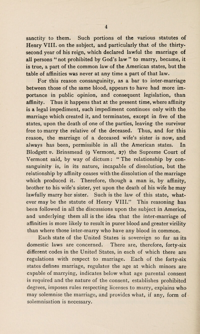 sanctity to them. Such portions of the various statutes of Henry VIII. on the subject, and particularly that of the thirty- second year of his reign, which declared lawful the marriage of all persons “ not prohibited by God’s law ” to marry, became, it is true, a part of the common law of the American states, but the table of affinities was never at any time a part of that law. For this reason consanguinity, as a bar to inter-marriage between those of the same blood, appears to have had more im¬ portance in public opinion, and consequent legislation, than affinity. Thus it happens that at the present time, where affinity is a legal impediment, such impediment continues only with the marriage which created it, and terminates, except in five of the states, upon the death of one of the parties, leaving the survivor free to marry the relative of the deceased. Thus, and for this reason, the marriage of a deceased wife’s sister is now, and always has been, permissible in all the American states. In Blodgett v. Brinsmead (9 Vermont, 27) the Supreme Court of Vermont said, by way of dictum: “ The relationship by con¬ sanguinity is, in its nature, incapable of dissolution, but the relationship by affinity ceases with the dissolution of the marriage which produced it. Therefore, though a man is, by affinity, brother to his wife’s sister, yet upon the death of his wife he may lawfully marry her sister. Such is the law of this state, what¬ ever may be the statute of Henry VIII.” This reasoning has been followed in all the discussions upon the subject in America, and underlying them all is the idea that the inter-marriage of affinities is more likely to result in purer blood and greater virility than where those inter-marry who have any blood in common. Each state of the United States is sovereign so far as its domestic laws are concerned. There are, therefore, forty-six different codes in the United States, in each of which there are regulations with respect to marriage. Each of the forty-six states defines marriage, regulates the age at which minors are capable of marrying, indicates below what age parental consent is required and the nature of the consent, establishes prohibited degrees, imposes rules respecting licenses to marry, explains who may solemnise the marriage, and provides what, if any, form of solemnisation is necessary.