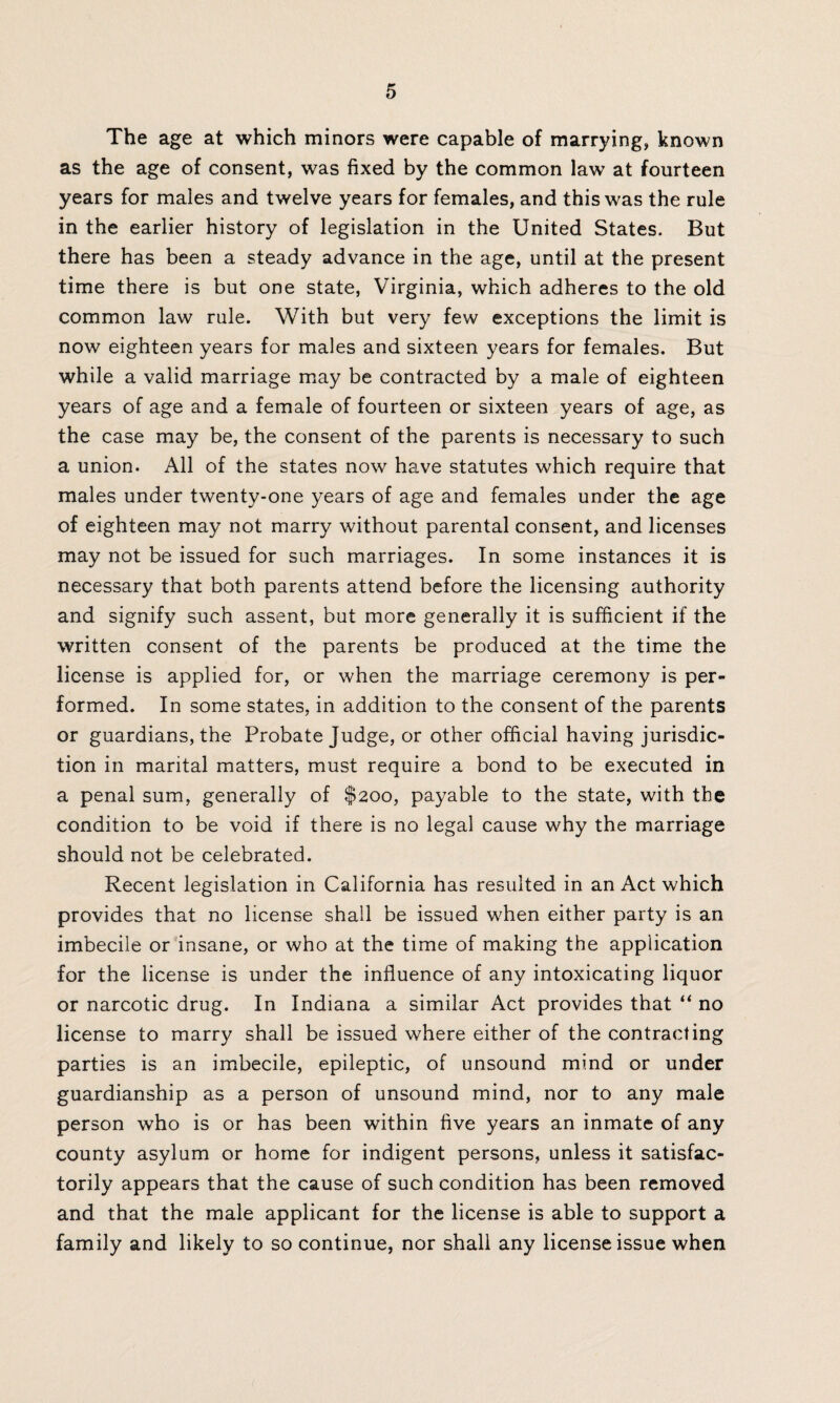 The age at which minors were capable of marrying, known as the age of consent, was fixed by the common law at fourteen years for males and twelve years for females, and this was the rule in the earlier history of legislation in the United States. But there has been a steady advance in the age, until at the present time there is but one state, Virginia, which adheres to the old common law rule. With but very few exceptions the limit is now eighteen years for males and sixteen years for females. But while a valid marriage may be contracted by a male of eighteen years of age and a female of fourteen or sixteen years of age, as the case may be, the consent of the parents is necessary to such a union. All of the states now have statutes which require that males under twenty-one years of age and females under the age of eighteen may not marry without parental consent, and licenses may not be issued for such marriages. In some instances it is necessary that both parents attend before the licensing authority and signify such assent, but more generally it is sufficient if the written consent of the parents be produced at the time the license is applied for, or when the marriage ceremony is per¬ formed. In some states, in addition to the consent of the parents or guardians, the Probate Judge, or other official having jurisdic¬ tion in marital matters, must require a bond to be executed in a penal sum, generally of $200, payable to the state, with the condition to be void if there is no legal cause why the marriage should not be celebrated. Recent legislation in California has resulted in an Act which provides that no license shall be issued when either party is an imbecile or insane, or who at the time of making the application for the license is under the influence of any intoxicating liquor or narcotic drug. In Indiana a similar Act provides that “ no license to marry shall be issued where either of the contracting parties is an imbecile, epileptic, of unsound mind or under guardianship as a person of unsound mind, nor to any male person who is or has been within five years an inmate of any county asylum or home for indigent persons, unless it satisfac¬ torily appears that the cause of such condition has been removed and that the male applicant for the license is able to support a family and likely to so continue, nor shall any license issue when