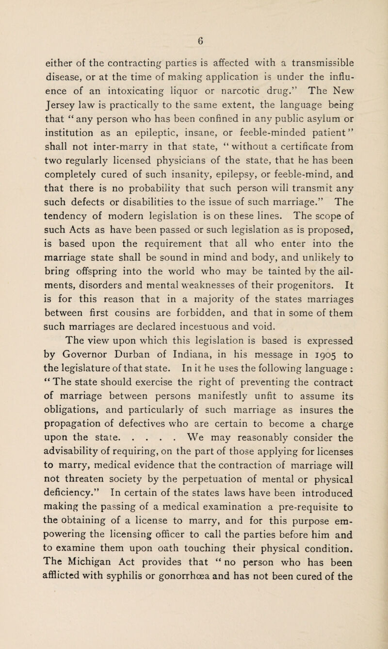 either of the contracting parties is affected with a transmissible disease, or at the time of making application is under the influ¬ ence of an intoxicating liquor or narcotic drug.” The New Jersey law is practically to the same extent, the language being that “any person who has been confined in any public asylum or institution as an epileptic, insane, or feeble-minded patient” shall not inter-marry in that state, “ without a certificate from two regularly licensed physicians of the state, that he has been completely cured of such insanity, epilepsy, or feeble-mind, and that there is no probability that such person wall transmit any such defects or disabilities to the issue of such marriage.” The tendency of modern legislation is on these lines. The scope of such Acts as have been passed or such legislation as is proposed, is based upon the requirement that all who enter into the marriage state shall be sound in mind and body, and unlikely to bring offspring into the world who may be tainted by the ail¬ ments, disorders and mental weaknesses of their progenitors. It is for this reason that in a majority of the states marriages between first cousins are forbidden, and that in some of them such marriages are declared incestuous and void. The view upon which this legislation is based is expressed by Governor Durban of Indiana, in his message in 1905 to the legislature of that state. In it he uses the following language : “ The state should exercise the right of preventing the contract of marriage between persons manifestly unfit to assume its obligations, and particularly of such marriage as insures the propagation of defectives who are certain to become a charge upon the state.We may reasonably consider the advisability of requiring, on the part of those applying for licenses to marry, medical evidence that the contraction of marriage will not threaten society by the perpetuation of mental or physical deficiency.” In certain of the states laws have been introduced making the passing of a medical examination a pre-requisite to the obtaining of a license to marry, and for this purpose em¬ powering the licensing officer to call the parties before him and to examine them upon oath touching their physical condition. The Michigan Act provides that “ no person who has been afflicted with syphilis or gonorrhoea and has not been cured of the