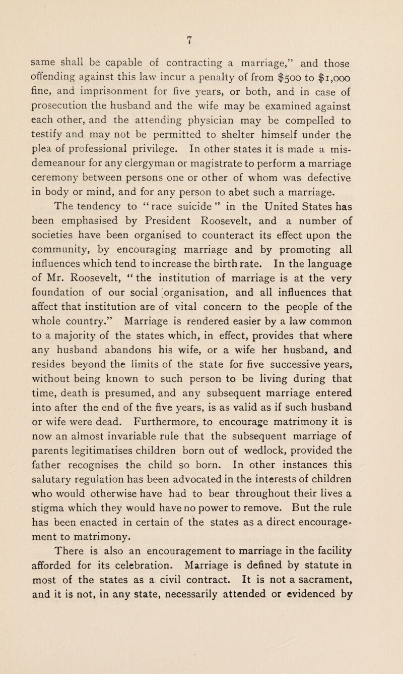 same shall be capable of contracting a marriage,” and those offending against this law incur a penalty of from $500 to $1,000 fine, and imprisonment for five years, or both, and in case of prosecution the husband and the wife may be examined against each other, and the attending physician may be compelled to testify and may not be permitted to shelter himself under the plea of professional privilege. In other states it is made a mis¬ demeanour for any clergyman or magistrate to perform a marriage ceremony between persons one or other of whom was defective in body or mind, and for any person to abet such a marriage. The tendency to “race suicide” in the United States has been emphasised by President Roosevelt, and a number of societies have been organised to counteract its effect upon the community, by encouraging marriage and by promoting all influences which tend to increase the birth rate. In the language of Mr. Roosevelt, “ the institution of marriage is at the very foundation of our social organisation, and all influences that affect that institution are of vital concern to the people of the whole country.” Marriage is rendered easier by a law common to a majority of the states which, in effect, provides that where any husband abandons his wife, or a wife her husband, and resides beyond the limits of the state for five successive years, without being known to such person to be living during that time, death is presumed, and any subsequent marriage entered into after the end of the five years, is as valid as if such husband or wife were dead. Furthermore, to encourage matrimony it is now an almost invariable rule that the subsequent marriage of parents legitimatises children born out of wedlock, provided the father recognises the child so born. In other instances this salutary regulation has been advocated in the interests of children who would otherwise have had to bear throughout their lives a stigma which they would have no power to remove. But the rule has been enacted in certain of the states as a direct encourage¬ ment to matrimony. There is also an encouragement to marriage in the facility afforded for its celebration. Marriage is defined by statute in most of the states as a civil contract. It is not a sacrament, and it is not, in any state, necessarily attended or evidenced by