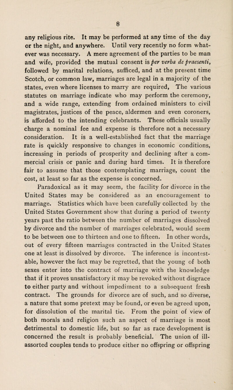 any religious rite. It may be performed at any time of the day or the night, and anywhere. Until very recently no form what¬ ever was necessary. A mere agreement of the parties to be man and wife, provided the mutual consent is per verba de praesenti, followed by marital relations, sufficed, and at the present time Scotch, or common law, marriages are legal in a majority of the states, even where licenses to marry are required, The various statutes on marriage indicate who may perform the ceremony, and a wide range, extending from ordained ministers to civil magistrates, justices of the peace, aldermen and even coroners, is afforded to the intending celebrants. These officials usually charge a nominal fee and expense is therefore not a necessary consideration. It is a well-established fact that the marriage rate is quickly responsive to changes in economic conditions, increasing in periods of prosperity and declining after a com¬ mercial crisis or panic and during hard times. It is therefore fair to assume that those contemplating marriage, count the cost, at least so far as the expense is concerned. Paradoxical as it may seem, the facility for divorce in the United States may be considered as an encouragement to marriage. Statistics which have been carefully collected by the United States Government show that during a period of twenty years past the ratio between the number of marriages dissolved by divorce and the number of marriages celebrated, would seem to be between one to thirteen and one to fifteen. In other words, out of every fifteen marriages contracted in the United States one at least is dissolved by divorce. The inference is incontest¬ able, however the fact may be regretted, that the young of both sexes enter into the contract of marriage with the knowledge that if it proves unsatisfactory it may be revoked without disgrace to either party and without impediment to a subsequent fresh contract. The grounds for divorce are of such, and so diverse, a nature that some pretext may be found, or even be agreed upon, for dissolution of the marital tie. From the point of view of both morals and religion such an aspect of marriage is most detrimental to domestic life, but so far as race development is concerned the result is probably beneficial. The union of ill- assorted couples tends to produce either no offspring or offspring