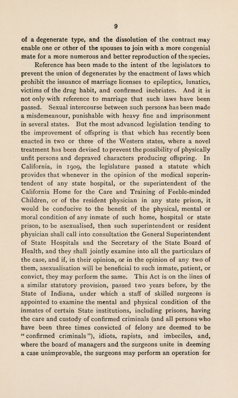 of a degenerate type, and the dissolution of the contract may enable one or other of the spouses to join with a more congenial mate for a more numerous and better reproduction of the species. Reference has been made to the intent of the legislators to prevent the union of degenerates by the enactment of laws which prohibit the issuance of marriage licenses to epileptics, lunatics, victims of the drug habit, and confirmed inebriates. And it is not only with reference to marriage that such laws have been passed. Sexual intercourse between such persons has been made a misdemeanour, punishable with heavy fine and imprisonment in several states. But the most advanced legislation tending to the improvement of offspring is that which has recently been enacted in two or three of the Western states, where a novel treatment has been devised to prevent the possibility of physically unfit persons and depraved characters producing offspring. In California, in 1909, the legislature passed a statute which provides that whenever in the opinion of the medical superin¬ tendent of any state hospital, or the superintendent of the California Home for the Care and Training of Feeble-minded Children, or of the resident physician in any state prison, it would be conducive to the benefit of the physical, mental or moral condition of any inmate of such home, hospital or state prison, to be asexualised, then such superintendent or resident physician shall call into consultation the General Superintendent of State Hospitals and the Secretary of the State Board of Health, and they shall jointly examine into all the particulars of the case, and if, in their opinion, or in the opinion of any two of them, asexualisation will be beneficial to such inmate, patient, or convict, they may perform the same. This Act is on the lines of a similar statutory provision, passed two years before, by the State of Indiana, under which a staff of skilled surgeons is appointed to examine the mental and physical condition of the inmates of certain State institutions, including prisons, having the care and custody of confirmed criminals (and all persons who have been three times convicted of felony are deemed to be “ confirmed criminals ”), idiots, rapists, and imbeciles, and, where the board of managers and the surgeons unite in deeming a case unimprovable, the surgeons may perform an operation for