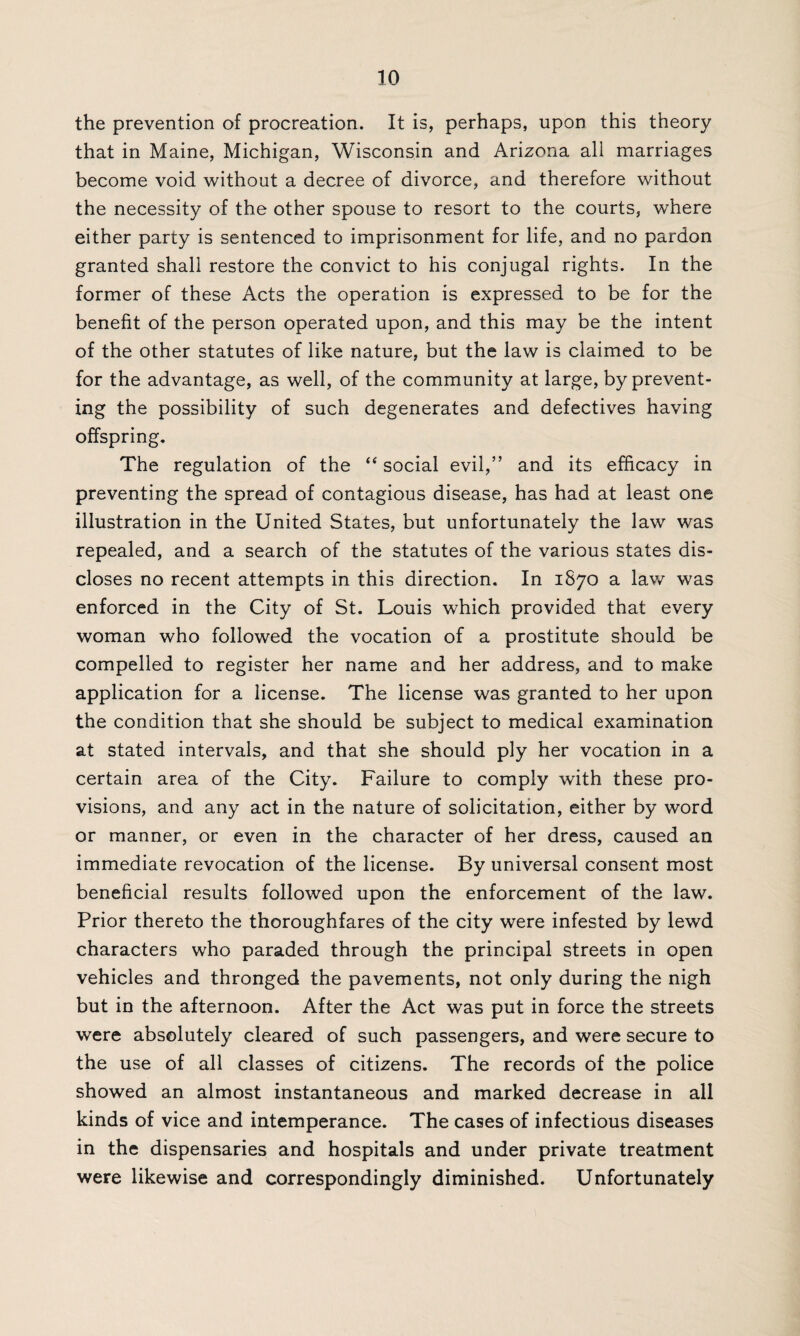 the prevention of procreation. It is, perhaps, upon this theory that in Maine, Michigan, Wisconsin and Arizona all marriages become void without a decree of divorce, and therefore without the necessity of the other spouse to resort to the courts, where either party is sentenced to imprisonment for life, and no pardon granted shall restore the convict to his conjugal rights. In the former of these Acts the operation is expressed to be for the benefit of the person operated upon, and this may be the intent of the other statutes of like nature, but the law is claimed to be for the advantage, as well, of the community at large, by prevent¬ ing the possibility of such degenerates and defectives having offspring. The regulation of the “ social evil,” and its efficacy in preventing the spread of contagious disease, has had at least one illustration in the United States, but unfortunately the law was repealed, and a search of the statutes of the various states dis¬ closes no recent attempts in this direction. In 1870 a law was enforced in the City of St. Louis which provided that every woman who followed the vocation of a prostitute should be compelled to register her name and her address, and to make application for a license. The license was granted to her upon the condition that she should be subject to medical examination at stated intervals, and that she should ply her vocation in a certain area of the City. Failure to comply with these pro¬ visions, and any act in the nature of solicitation, either by word or manner, or even in the character of her dress, caused an immediate revocation of the license. By universal consent most beneficial results followed upon the enforcement of the law. Prior thereto the thoroughfares of the city were infested by lewd characters who paraded through the principal streets in open vehicles and thronged the pavements, not only during the nigh but in the afternoon. After the Act was put in force the streets were absolutely cleared of such passengers, and were secure to the use of all classes of citizens. The records of the police showed an almost instantaneous and marked decrease in all kinds of vice and intemperance. The cases of infectious diseases in the dispensaries and hospitals and under private treatment were likewise and correspondingly diminished. Unfortunately