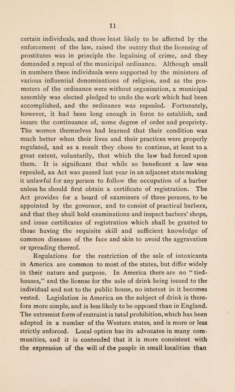 certain individuals, and those least likely to be affected by the enforcement of the law, raised the outcry that the licensing of prostitutes was in principle the legalising of crime, and they demanded a repeal of the municipal ordinance. Although small in numbers these individuals were supported by the ministers of various influential denominations of religion, and as the pro¬ moters of the ordinance were without organisation, a municipal assembly was elected pledged to undo the work which had been accomplished, and the ordinance was repealed. Fortunately, however, it had been long enough in force to establish, and insure the continuance of, some degree of order and propriety. The women themselves had learned that their condition was much better when their lives and their practices were properly regulated, and as a result they chose to continue, at least to a great extent, voluntarily, that which the law had forced upon them. It is significant that while so beneficent a law was repealed, an Act was passed last year in an adjacent state making it unlawful for any person to follow the occupation of a barber unless he should first obtain a certificate of registration. The Act provides for a board of examiners of three persons, to be appointed by the governor, and to consist of practical barbers, and that they shall hold examinations and inspect barbers’ shops, and issue certificates of registration which shall be granted to those having the requisite skill and sufficient knowledge of common diseases of the face and skin to avoid the aggravation or spreading thereof. Regulations for the restriction of the sale of intoxicants in America are common to most of the states, but differ widely in their nature and purpose. In America there are no “ tied- houses,” and the license for the sale of drink being issued to the individual and not to the public house, no interest in it becomes vested. Legislation in America on the subject of drink is there¬ fore more simple, and is less likely to be opposed than in England. The extremist form of restraint is total prohibition, which has been adopted in a number of the Western states, and is more or less strictly enforced. Local option has its advocates in many com¬ munities, and it is contended that it is more consistent with the expression of the will of the people in small localities than
