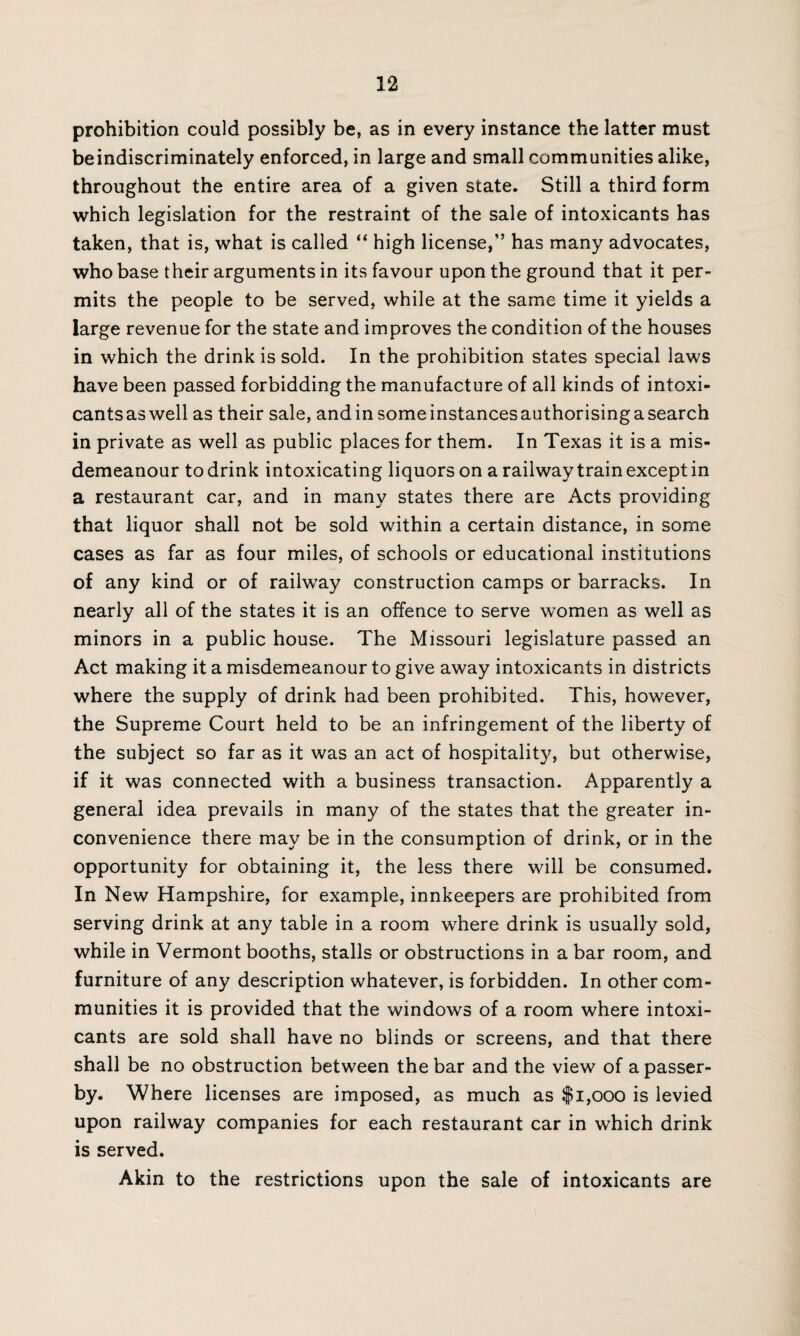 prohibition could possibly be, as in every instance the latter must beindiscriminately enforced, in large and small communities alike, throughout the entire area of a given state. Still a third form which legislation for the restraint of the sale of intoxicants has taken, that is, what is called “ high license,” has many advocates, who base their arguments in its favour upon the ground that it per¬ mits the people to be served, while at the same time it yields a large revenue for the state and improves the condition of the houses in which the drink is sold. In the prohibition states special laws have been passed forbidding the manufacture of all kinds of intoxi¬ cants as well as their sale, andin some instancesauthorising a search in private as well as public places for them. In Texas it is a mis¬ demeanour to drink intoxicating liquors on a railway train except in a restaurant car, and in many states there are Acts providing that liquor shall not be sold within a certain distance, in some cases as far as four miles, of schools or educational institutions of any kind or of railway construction camps or barracks. In nearly all of the states it is an offence to serve women as well as minors in a public house. The Missouri legislature passed an Act making it a misdemeanour to give away intoxicants in districts where the supply of drink had been prohibited. This, however, the Supreme Court held to be an infringement of the liberty of the subject so far as it was an act of hospitality, but otherwise, if it was connected with a business transaction. Apparently a general idea prevails in many of the states that the greater in¬ convenience there may be in the consumption of drink, or in the opportunity for obtaining it, the less there will be consumed. In New Hampshire, for example, innkeepers are prohibited from serving drink at any table in a room where drink is usually sold, while in Vermont booths, stalls or obstructions in a bar room, and furniture of any description whatever, is forbidden. In other com¬ munities it is provided that the windows of a room where intoxi¬ cants are sold shall have no blinds or screens, and that there shall be no obstruction between the bar and the view of a passer¬ by. Where licenses are imposed, as much as $1,000 is levied upon railway companies for each restaurant car in which drink is served. Akin to the restrictions upon the sale of intoxicants are