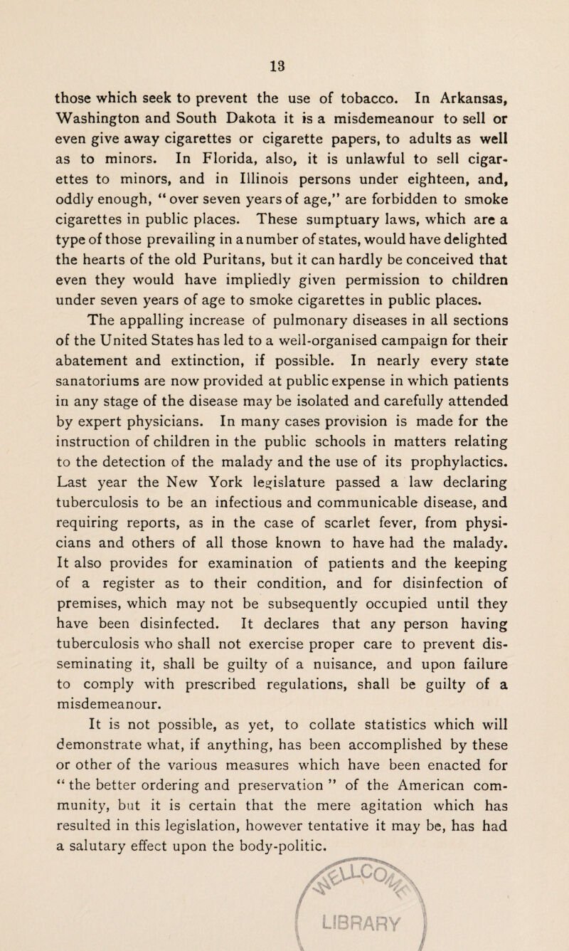those which seek to prevent the use of tobacco. In Arkansas, Washington and South Dakota it is a misdemeanour to sell or even give away cigarettes or cigarette papers, to adults as well as to minors. In Florida, also, it is unlawful to sell cigar¬ ettes to minors, and in Illinois persons under eighteen, and, oddly enough, “ over seven years of age,” are forbidden to smoke cigarettes in public places. These sumptuary laws, which are a type of those prevailing in a number of states, would have delighted the hearts of the old Puritans, but it can hardly be conceived that even they would have impliedly given permission to children under seven years of age to smoke cigarettes in public places. The appalling increase of pulmonary diseases in all sections of the United States has led to a well-organised campaign for their abatement and extinction, if possible. In nearly every state sanatoriums are now provided at public expense in which patients in any stage of the disease may be isolated and carefully attended by expert physicians. In many cases provision is made for the instruction of children in the public schools in matters relating to the detection of the malady and the use of its prophylactics. Last year the New York legislature passed a law declaring tuberculosis to be an infectious and communicable disease, and requiring reports, as in the case of scarlet fever, from physi¬ cians and others of all those known to have had the malady. It also provides for examination of patients and the keeping of a register as to their condition, and for disinfection of premises, which may not be subsequently occupied until they have been disinfected. It declares that any person having tuberculosis who shall not exercise proper care to prevent dis¬ seminating it, shall be guilty of a nuisance, and upon failure to comply with prescribed regulations, shall be guilty of a misdemeanour. It is not possible, as yet, to collate statistics which will demonstrate what, if anything, has been accomplished by these or other of the various measures which have been enacted for “ the better ordering and preservation ” of the American com¬ munity, but it is certain that the mere agitation which has resulted in this legislation, however tentative it may be, has had a salutary effect upon the body-politic. LIBRARY I