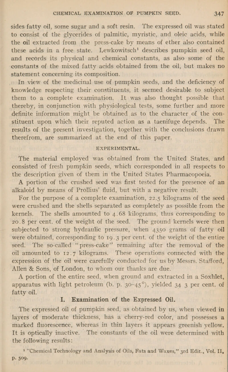 sides fatty oil, some sugar and a soft resin. The expressed oil was stated to consist of the glycerides of palmitic, myristic, and oleic acids, while the oil extracted from the press-cake by means of ether also contained these acids in a free state. Lewkowitsch1 describes pumpkin seed oil, and records its physical and chemical constants, as also some of the constants of the mixed fatty acids obtained from the oil, but makes no statement concerning its composition. In view of the medicinal use of pumpkin seeds, and the deficiency of knowledge respecting their constituents, it seemed desirable to subject them to a complete examination. It was also thought possible that thereby, in conjunction with physiological tests, some further and more definite information might be obtained as to the character of the con¬ stituent upon which their reputed action as a taenifuge depends. The results of the present investigation, together with the conclusions drawn therefrom, are summarized at the end of this paper. EXPERIMENTAL. The material employed was obtained from the United States, and consisted of fresh pumpkin seeds, which corresponded in all respects to the description given of them in the United States Pharmacopoeia. A portion of the crushed seed was first tested for the presence of an alkaloid by means of Prollius’ fluid, but with a negative result. For the purpose of a complete examination, 22.5 kilograms of the seed were crushed and the shells separated as completely as possible from the kernels. The shells amounted to 4.68 kilograms, thus corresponding to 20.8 per cent, of the weight of the seed. The ground kernels were then subjected to strong hydraulic pressure, when 4350 grams of fatty oil were obtained, corresponding to 19.3 per cent, of the weight of the entire seed. The so-called “press-cake” remaining after the removal of the oil amounted to 12.7 kilograms. These operations connected with the expression of the oil were carefully conducted for us by Messrs. Stafford, Allen & Sons, of London, to whom our thanks are due. A portion of the entire seed, when ground and extracted in a Soxhlet, apparatus with light petroleum (b. p. 30-45 °), yielded 34 3 per cent, of fatty oil. I. Examination of the Expressed Oil. The expressed oil of pumpkin seed, as obtained by us, when viewed in layers of moderate thickness, has a cherry-red color, and possesses a marked fluorescence, wThereas in thin layers it appears greenish yellow. It is optically inactive. The constants of the oil wrere determined with the following results: 1 “Chemical Technology and Analysis of Oils, Fats and Waxes,” 3rd Edit., Vol. II, P- 509-