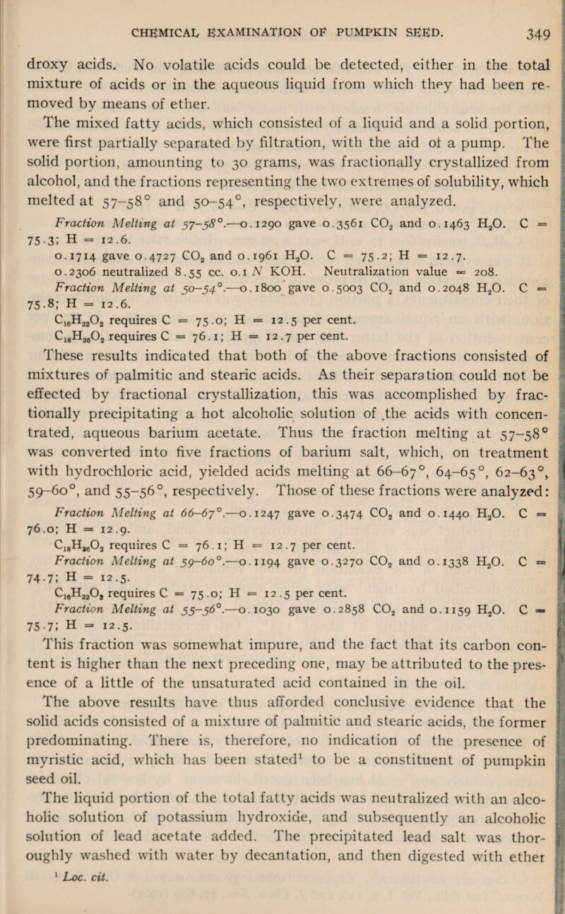 droxy acids. No volatile acids could be detected, either in the total mixture of acids or in the aqueous liquid from which they had been re¬ moved by means of ether. The mixed fatty acids, which consisted of a liquid and a solid portion, were first partially separated by filtration, with the aid of a pump. The solid portion, amounting to 30 grams, wras fractionally crystallized from alcohol, and the fractions representing the twro extremes of solubility, which melted at 57-58° and 50-54°, respectively, were analyzed. Fraction Melting at 57-58°.—0.1290 gave 0.3561 C02 and 0.1463 H20. C = 75.3; H = 12.6. 0.1714 gave 0.4727 C02 and 0.1961 H20. C = 75.2; H = 12.7. l 0.2306 neutralized 8.55 cc. 0.1 N KOH. Neutralization value = 208. Fraction Melting at 50-54°.—0.1800 gave 0.5003 C02 and 0.2048 H20. C = 75.8; H = 12.6. C16H3202 requires C = 75.0; H = 12.5 per cent. Ci8H3602 requires C = 76.1; H = 12.7 percent. These results indicated that both of the above fractions consisted of mixtures of palmitic and stearic acids. As their separation could not be effected by fractional crystallization, this was accomplished by frac¬ tionally precipitating a hot alcoholic solution of .the acids with concen¬ trated, aqueous barium acetate. Thus the fraction melting at 57-58° was converted into five fractions of barium salt, wrhich, on treatment with hydrochloric acid, yielded acids melting at 66-67°, 64-65°, 62-63°, 59-60°, and 55-56°, respectively. Those of these fractions were analyzed: Fraction Melting at 66-67°.—0.1247 gave 0.3474 C02 and 0.1440 H20. C = 76.0; H =* 12.9. C18H2602 requires C = 76.1; H = 12.7 per cent. Fraction Melting at 5^-60°.—0.1194 gave 0.3270 C02 and 0.1338 H20. C = 74.7; H = 12.5. CiflHgjOj requires C = 75 .0; H = 12.5 per cent. Fraction Melting at 55-56°.—0.1030 gave 0.2858 C02 and 0.1159 H20. C = 75.7; H = 12.5. This fraction was somewTat impure, and the fact that its carbon con¬ tent is higher than the next preceding one, may be attributed to the pres¬ ence of a little of the unsaturated acid contained in the oil. The above results have thus afforded conclusive evidence that the solid acids consisted of a mixture of palmitic and stearic acids, the former predominating. There is, therefore, no indication of the presence of myristic acid, wrhich has been stated1 to be a constituent of pumpkin seed oil. The liquid portion of the total fatty acids w^as neutralized with an alco¬ holic solution of potassium hydroxide, and subsequently an alcoholic solution of lead acetate added. The precipitated lead salt was thor¬ oughly washed wTith water by decantation, and then digested with ether 1 Loc. cit.