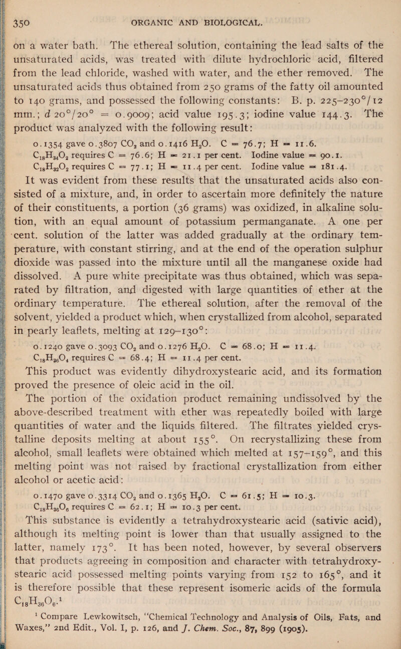 on a water bath. The ethereal solution, containing the lead salts of the unsaturated acids, was treated with dilute hydrochloric acid, filtered from the lead chloride, washed with water, and the ether removed. The unsaturated acids thus obtained from 250 grams of the fatty oil amounted to 140 grams, and possessed the following constants: B. p. 225~230°/i2 mm.; d 20°/20° = 0.9009; acid value 195.3; iodine value 144.3. The product was analyzed with the following result: o. 1354 gave 0.3807 C02 and 0.1416 H20. C = 76.7; H =■ 11.6. C18H3402 requires C = 76.6; H = 21.1 percent. Iodine value = 90.1. C18H3202 requires C = 77.1; H «= 11.4 per cent. Iodine value =* 181.4. It was evident from these results that the unsaturated acids also con¬ sisted of a mixture, and, in order to ascertain more definitely the nature of their constituents, a portion (36 grams) was oxidized, in alkaline solu¬ tion, with an equal amount of potassium permanganate. A one per cent, solution of the latter was added gradually at the ordinary tem¬ perature, with constant stirring, and at the end of the operation sulphur dioxide was passed into the mixture until all the manganese oxide had dissolved. A pure white precipitate was thus obtained, which was sepa¬ rated by filtration, and digested with large quantities of ether at the ordinary temperature. The ethereal solution, after the removal of the solvent, yielded a product which, when crystallized from alcohol, separated in pearly leaflets, melting at 129-130°: o. 1240 gave 0.3093 C02 and 0.1276 H20. C — 68.0; H «= 11.4. Ci8H3604 requires C =* 68.4; H = 11.4 per cent. This product was evidently dihydroxystearic acid, and its formation proved the presence of oleic acid in the oil. The portion of the oxidation product remaining undissolved by the above-described treatment with ether was repeatedly boiled with large quantities of water and the liquids filtered. The filtrates yielded crys¬ talline deposits melting at about 155 °. On recrystallizing these from alcohol, small leaflets were obtained which melted at 157-159°, and this melting point was not raised by fractional crystallization from either alcohol or acetic acid: 0.1470 gave 0.3314 C02 and o. 1365 H20. C 61.5; H C18H3606 requires C = 62.1; H = 10.3 percent. 10.3. This substance is evidently a tetrahydroxystearic acid (sativic acid), although its melting point is lower than that usually assigned to the latter, namely 1730. It has been noted, however, by several observers that products agreeing in composition and character with tetrahydroxy¬ stearic acid possessed melting points varying from 152 to 165°, and it is therefore possible that these represent isomeric acids of the formula 1 Compare Lewkowitsch, “Chemical Technology and Analysis of Oils, Fats, and Waxes,” 2nd Edit., Vol. I, p. 126, and J. Chem. Soc., 87, 899 (1905). S