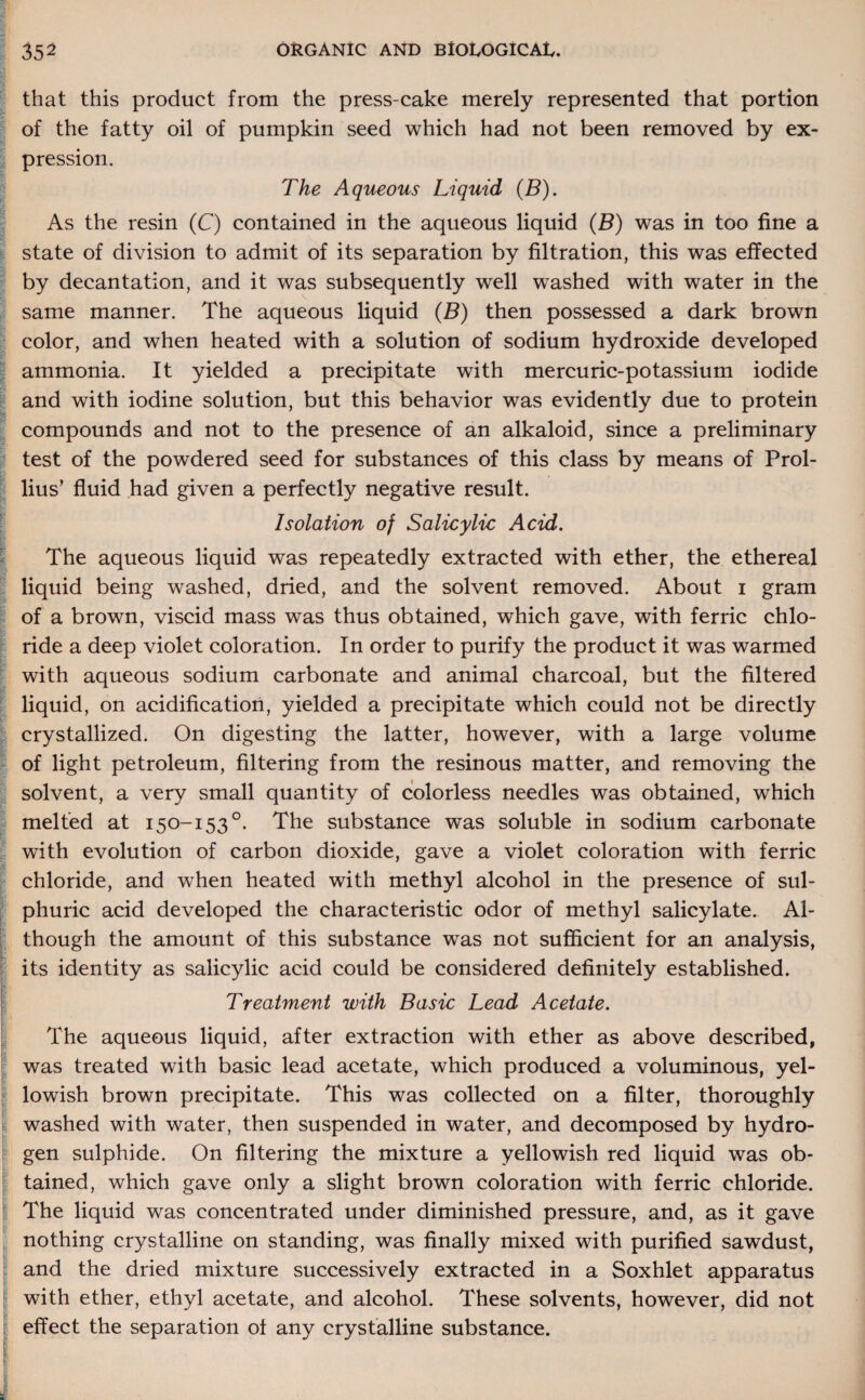 that this product from the press-cake merely represented that portion of the fatty oil of pumpkin seed which had not been removed by ex¬ pression. The Aqueous Liquid (B). As the resin (C) contained in the aqueous liquid (B) was in too fine a state of division to admit of its separation by filtration, this was effected by decantation, and it was subsequently well washed with water in the same manner. The aqueous liquid (B) then possessed a dark brown color, and when heated with a solution of sodium hydroxide developed ammonia. It yielded a precipitate with mercuric-potassium iodide and with iodine solution, but this behavior was evidently due to protein compounds and not to the presence of an alkaloid, since a preliminary test of the powdered seed for substances of this class by means of Prel¬ ims’ fluid had given a perfectly negative result. Isolation of Salicylic Acid. The aqueous liquid was repeatedly extracted with ether, the ethereal liquid being washed, dried, and the solvent removed. About i gram of a brown, viscid mass was thus obtained, which gave, with ferric chlo¬ ride a deep violet coloration. In order to purify the product it was warmed with aqueous sodium carbonate and animal charcoal, but the filtered liquid, on acidification, yielded a precipitate which could not be directly crystallized. On digesting the latter, however, with a large volume of light petroleum, filtering from the resinous matter, and removing the solvent, a very small quantity of colorless needles was obtained, which melted at 150-153°. The substance was soluble in sodium carbonate with evolution of carbon dioxide, gave a violet coloration with ferric chloride, and when heated with methyl alcohol in the presence of sul¬ phuric acid developed the characteristic odor of methyl salicylate. Al¬ though the amount of this substance was not sufficient for an analysis, its identity as salicylic acid could be considered definitely established. Treatment with Basic Lead Acetate. The aqueous liquid, after extraction with ether as above described, was treated with basic lead acetate, which produced a voluminous, yel¬ lowish brown precipitate. This was collected on a filter, thoroughly washed with water, then suspended in water, and decomposed by hydro¬ gen sulphide. On filtering the mixture a yellowish red liquid was ob¬ tained, which gave only a slight brown coloration with ferric chloride. The liquid was concentrated under diminished pressure, and, as it gave nothing crystalline on standing, was finally mixed with purified sawdust, and the dried mixture successively extracted in a Soxhlet apparatus with ether, ethyl acetate, and alcohol. These solvents, however, did not effect the separation of any crystalline substance.