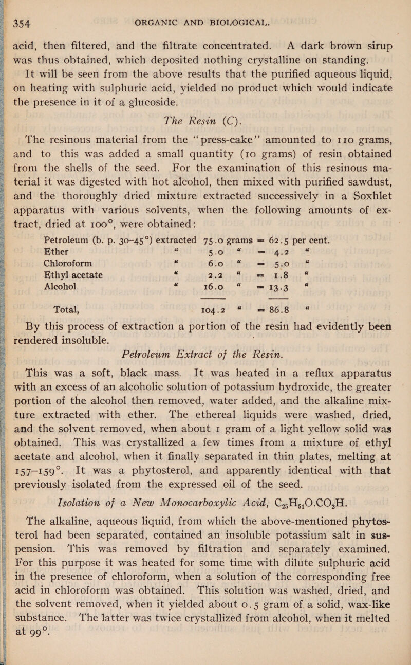 I : § I Hj r»si ■ u I' . *-r-' sl‘ acid, then filtered, and the filtrate concentrated. A dark brown sirup was thus obtained, which deposited nothing crystalline on standing. It will be seen from the above results that the purified aqueous liquid, on heating with sulphuric acid, yielded no product which would indicate the presence in it of a glucoside. The Resin (C). The resinous material from the “press-cake amounted to no grams, and to this was added a small quantity (io grams) of resin obtained from the shells of the seed. For the examination of this resinous ma¬ terial it was digested with hot alcohol, then mixed with purified sawdust, and the thoroughly dried mixture extracted successively in a Soxhlet apparatus with various solvents, when the following amounts tract, dried at ioo°, were obtained: Petroleum (b. p. 30-45 °) extracted 75 .0 grams = 62.5 per cent. Ether « 5-o U “ 4.2 a Chloroform U 6.0 u = 5-0 a Ethyl acetate * 2.2 u «= 1.8 a Alcohol u 16.0 u - *3 -3 a Total, 104.2 a = 86.8 a By this process of extraction a portion of the resin had evidently been rendered insoluble. Petroleum Extract of the Resin. This was a soft, black mass. It was heated in a reflux apparatus with an excess of an alcoholic solution of potassium hydroxide, the greater portion of the alcohol then removed, water added, and the alkaline mix¬ ture extracted with ether. The ethereal liquids were washed, dried, and the solvent removed, when about i gram of a light yellow solid was obtained. This was crystallized a few times from a mixture of ethyl acetate and alcohol, when it finally separated in thin plates, melting at I57_I59°- It was a phytosterol, and apparently identical with that previously isolated from the expressed oil of the seed. Isolation of a New Monocarboxylic Acid, C25H510.C02H. The alkaline, aqueous liquid, from which the above-mentioned phytos¬ terol had been separated, contained an insoluble potassium salt in sus¬ pension. This was removed by filtration and separately examined. For this purpose it was heated for some time with dilute sulphuric acid in the presence of chloroform, when a solution of the corresponding free acid in chloroform was obtained. This solution was washed, dried, and the solvent removed, when it yielded about 0.5 gram of a solid, wax-like substance. The latter was twice crystallized from alcohol, when it melted at 990.