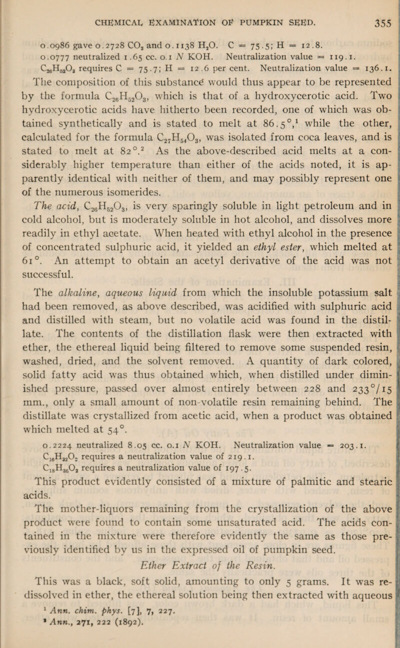 0.0986 gave 0.2728 C02 and o. 1138 H20. C = 75.5; H = 12.8. 0.0777 neutralized 1.65 cc. o. 1 N KOH. Neutralization value = 119.1. C26HS203 requires C = 75.7; H = 12.6 per cent. Neutralization value = 136.1. The composition of this substancd would thus appear to be represented by the formula C26H5203, which is that of a hydroxycerotic acid. Two hydroxycerotic acids have hitherto been recorded, one of which w^as ob¬ tained synthetically and is stated to melt at 86.5°,1 while the other, calculated for the formula C27H5403, was isolated from coca leaves, and is stated to melt at 82 °.2 As the above-described acid melts at a con- siderably higher temperature than either of the acids noted, it is ap¬ parently identical with neither of them, and may possibly represent one of the numerous isomerides. The acid, C2(JHr)203, is very sparingly soluble in light petroleum and in cold alcohol, but is moderately soluble in hot alcohol, and dissolves more readily in ethyl acetate. When heated with ethyl alcohol in the presence of concentrated sulphuric acid, it yielded an ethyl ester, which melted at 61 °. An attempt to obtain an acetyl derivative of the acid wras not successful. The alkaline, aqueous liquid from which the insoluble potassium salt had been removed, as above described, was acidified with sulphuric acid and distilled with steam, but no volatile acid was found in the distil¬ late. The contents of the distillation flask were then extracted with ether, the ethereal liquid being filtered to remove some suspended resin, washed, dried, and the solvent removed. A quantity of dark colored, solid fatty acid was thus obtained which, when distilled under dimin¬ ished pressure, passed over almost entirely between 228 and 2330/15 mm., only a small amount of non-volatile resin remaining behind. The distillate was crystallized from acetic acid, when a product was obtained which melted at 540. 0.2224 neutralized 8.05 cc. 0.1 N KOH. Neutralization value -= 203.1. CiaH3202 requires a neutralization value of 219.1. C18H3602 requires a neutralization value of 197.5. This product evidently consisted of a mixture of palmitic and stearic acids. The mother-liquors remaining from the crystallization of the above product were found to contain some unsaturated acid. The acids con¬ tained in the mixture were therefore evidently the same as those pre¬ viously identified by us in the expressed oil of pumpkin seed. Ether Extract of the Resin. This was a black, soft solid, amounting to only 5 grams. It was re¬ dissolved in ether, the ethereal solution being then extracted with aqueous t 1 Ann. chim. phys. [7], 7, 227. * Ann., 271, 222 (1892).