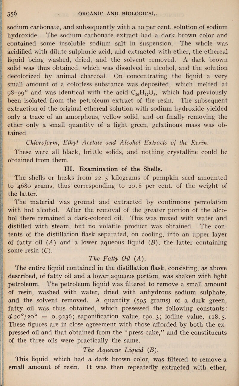 sodium carbonate, and subsequently with a io per cent, solution of sodium hydroxide. The sodium carbonate extract had a dark brown color and contained some insoluble sodium salt in suspension. The whole was acidified with dilute sulphuric acid, and extracted with ether, the ethereal liquid being washed, dried, and the solvent removed. A dark brown solid was thus obtained, which was dissolved in alcohol, and the solution decolorized by animal charcoal. On concentrating the liquid a very small amount of a colorless substance was deposited, which melted at 98-99° and was identical with the acid C26H5203, which had previously been isolated from the petroleum extract of the resin. The subsequent extraction of the original ethereal solution with sodium hydroxide yielded only a trace of an amorphous, yellow solid, and on finally removing the ether only a small quantity of a light green, gelatinous mass was ob¬ tained. Chloroform, Ethyl Acetate and Alcohol Extracts of the Resin. These were all black, brittle solids, and nothing crystalline could be obtained from them. III. Examination of the Shells. The shells or husks from 22.5 kilograms of pumpkin seed amounted to 4680 grams, thus corresponding to 20.8 per cent, of the weight of the latter. The material was ground and extracted by continuous percolation with hot alcohol. After the removal of the greater portion of the alco¬ hol there remained a dark-colored oil. This was mixed with water and distilled with steam, but no volatile product was obtained. The con¬ tents of the distillation flask separated, on cooling, into an upper layer of fatty oil (A) and a lower aqueous liquid (B), the latter containing some resin (C). The Fatty Oil (A). \ - The entire liquid contained in the distillation flask, consisting, as above described, of fatty oil and a lower aqueous portion, was shaken with light petroleum. The petroleum liquid was filtered to remove a small amount of resin, washed with water, dried with anhydrous sodium sulphate, and the solvent removed. A quantity (595 grams) of a dark green, fatty oil was thus obtained, which possessed the following constants: d 20°/200 = 0.9236; saponification value, 190.3; iodine value, 118.5. These figures are in close agreement with those afforded by both the ex¬ pressed oil and that obtained from the “ press-cake,” and the constituents of the three oils were practically the same. IThe Aqueous Liquid (B). This liquid, which had a dark brown color, was filtered to remove a small amount of resin. It was then repeatedly extracted with ether,