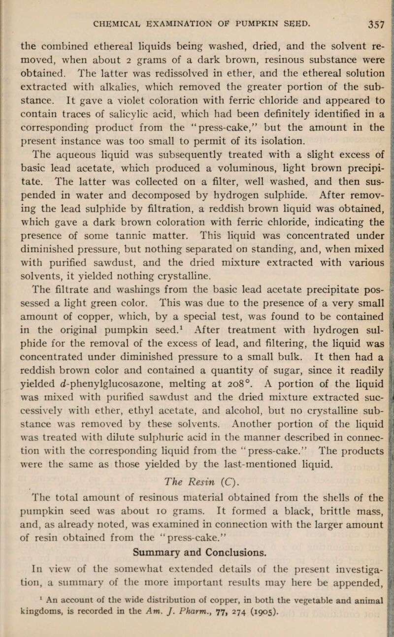 the combined ethereal liquids being washed, dried, and the solvent re¬ moved, when about 2 grams of a dark brown, resinous substance were obtained. The latter was redissolved in ether, and the ethereal solution extracted with alkalies, which removed the greater portion of the sub- stance. It gave a violet coloration with ferric chloride and appeared to contain traces of salicylic acid, which had been definitely identified in a corresponding product from the “press-cake/’ but the amount in the present instance was too small to permit of its isolation. The aqueous liquid was subsequently treated with a slight excess of basic lead acetate, which produced a voluminous, light brown precipi- tate. The latter was collected on a filter, well washed, and then sus¬ pended in water and decomposed by hydrogen sulphide. After remov¬ ing the lead sulphide by filtration, a reddish brown liquid was obtained, which gave a dark brown coloration with ferric chloride, indicating the presence of some tannic matter. This liquid was concentrated under diminished pressure, but nothing separated on standing, and, when mixed with purified sawdust, and the dried mixture extracted with various solvents, it yielded nothing crystalline. The filtrate and washings from the basic lead acetate precipitate pos¬ sessed a light green color. This was due to the presence of a very small amount of copper, which, by a special test, was found to be contained in the original pumpkin seed.1 After treatment with hydrogen sul¬ phide for the removal of the excess of lead, and filtering, the liquid was concentrated under diminished pressure to a small bulk. It then had a reddish brown color and contained a quantity of sugar, since it readily yielded d-phenylglucosazone, melting at 208°. A portion of the liquid was mixed with purified sawdust and the dried mixture extracted sue- 1 cessively with ether, ethyl acetate, and alcohol, but no crystalline sub- I stance was removed by these solvents. Another portion of the liquid | was treated with dilute sulphuric acid in the manner described in connec- h tion with the corresponding liquid from the “press-cake.” The products were the same as those yielded by the last-mentioned liquid. The Resin (C). The total amount of resinous material obtained from the shells of the pumpkin seed was about 10 grams. It formed a black, brittle mass, and, as already noted, was examined in connection with the larger amount of resin obtained from the “press-cake.” Summary and Conclusions. In view of the somewhat extended details of the present investiga- j tion, a summary of the more important results may here be appended, ] 1 An account of the wide distribution of copper, in both the vegetable and animal kingdoms, is recorded in the Am. J. Pharm., 77, 274 (1905).