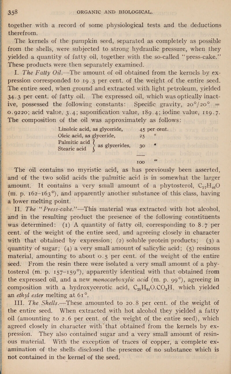 together with a record of some physiological tests and the deductions therefrom. The kernels of the pumpkin seed, separated as completely as possible from the shells, were subjected to strong hydraulic pressure, when they yielded a quantity of fatty oil, together with the so-called “ press-caked’ These products were then separately examined. I. The Fatty Oil.—The amount of oil obtained from the kernels by ex¬ pression corresponded to 19.3 per cent, of the weight of the entire seed. The entire seed, when ground and extracted with light petroleum, yielded 34.3 per cent, of fatty oil. The expressed oil, which was optically inact¬ ive, possessed the following constants: Specific gravity, 20°/20° = » 0.9220; acid value, 3.4; saponification value, 189.4; iodine value, 119.7. The composition of the oil was approximately as follows: Linoleic acid, as glyceride, Oleic acid, as glyceride, Palmitic acid \ . Stearic acid \ aS glyCendeS' 45 per cent. 25 “ 30 100 “ I I i i j. E I r i - £ The oil contains no myristic acid, as has previously been asserted, and of the two solid acids the palmitic acid is in somewhat the larger amount. It contains a very small amount of a phytosterol, C27H460 (m. p. 162-163°), and apparently another substance of this class, having a lower melting point. II. The “ Press-cake.—This material was extracted with hot alcohol, and in the resulting product the presence of the following constituents was determined: (1) A quantity of fatty oil, corresponding to 8.7 per cent, of the weight of the entire seed, and agreeing closely in character with that obtained by expression; (2) soluble protein products; (3) a quantity of sugar; (4) a very small amount of salicylic acid; (5) resinous material, amounting to about 0.5 per cent, of the weight of the entire seed. From the resin there were isolated a very small amount of a phy¬ tosterol (m. p. 157-1590), apparently identical with that obtained from the expressed oil, and a new monocarhoxylic acid (m. p. 99 °), agreeing in composition with a hydroxycerotic acid, C25H510.C02H, which yielded an ethyl ester melting at 61 °. III. The Shells.—These amounted to 20.8 per cent, of the weight of the entire seed. When extracted with hot alcohol they yielded a fatty oil (amounting to 2.6 per cent, of the weight of the entire seed), which agreed closely in character with that obtained from the kernels by ex¬ pression. They also contained sugar and a very small amount of resin¬ ous material. With the exception of traces of copper, a complete ex¬ amination of the shells disclosed the presence of no substance which is not contained in the kernel of the seed.