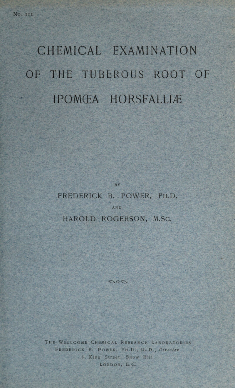 No. HI CHEMICAL EXAMINATION OF THE TUBEROUS ROOT OF IPOMCEA HORSFALLI^ FREDERICK B. POWER, Ph.D. AND HAROLD ROGERSON, M.SC. The Wellcome Chemical Research Laboratories Frederick B. Power, Ph .D. , LL.D. , /director 6, Kinj; Street, Snow Hili London, E.C.