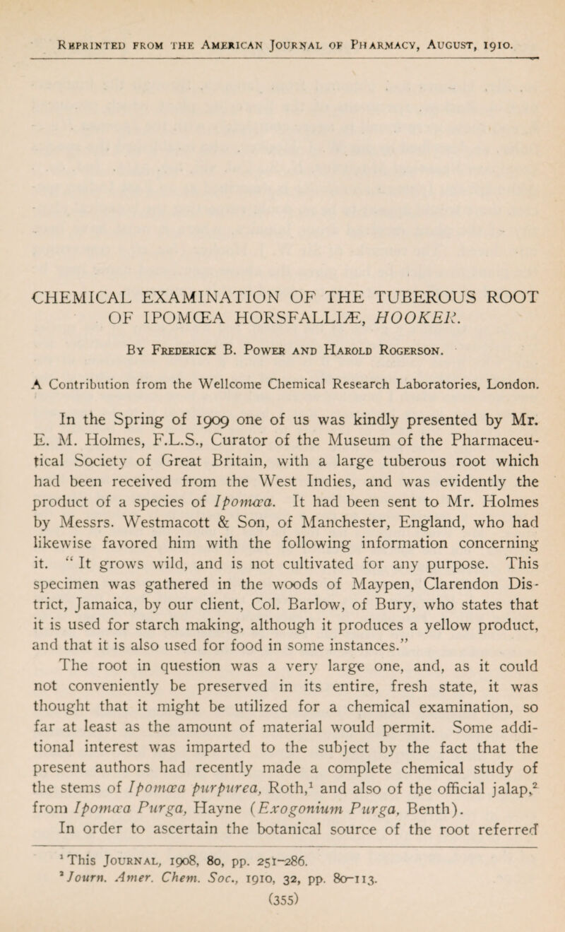 Rbprinted from the American Journal of Pharmacy, August, 1910. CHEMICAL EXAMINATION OF THE TUBEROUS ROOT OF IPOMCEA HORSFALLI^, HOOKER. By Frederick B. Power and PIarold Rogerson. A Contribution from the Wellcome Chemical Research Laboratories, London. In the Spring of 1909 one of us was kindly presented by Mr. E. M. Holmes, F.L.S., Curator of the Museum of the Pharmaceu¬ tical Society of Great Britain, with a large tuberous root which had been received from the West Indies, and was evidently the product of a species of Iponvoca. It had been sent to Mr. Holmes by Messrs. Westmacott &; Son, of Manchester, England, who had likewise favored him with the following information concerning it. ‘‘ It grows wdld, and is not cultivated for any purpose. This specimen was gathered in the woods of Maypen, Clarendon Dis¬ trict, Jamaica, by our client, Col. Barlow, of Bury, who states that it is used for starch making, although it produces a yellow product, and that it is also used for food in some instances.” The root in question was a very large one, and, as it could not conveniently be preserved in its entire, fresh state, it was thought that it might be utilized for a chemical examination, so far at least as the amount of material w^ould permit. Some addi¬ tional interest was imparted to the subject by the fact that the present authors had recently made a complete chemical study of the stems of Ipomcea purpurea, Roth,^ and also of the official jalap,^ from Ipomoca Purga, Hayne (Exogonium Purga, Benth). In order to ascertain the botanical source of the root referred ^This Journal, 1908, 80, pp. 251-286. ^Journ. Amer. Chem. Soc., 1910, 32, pp. 80^113.