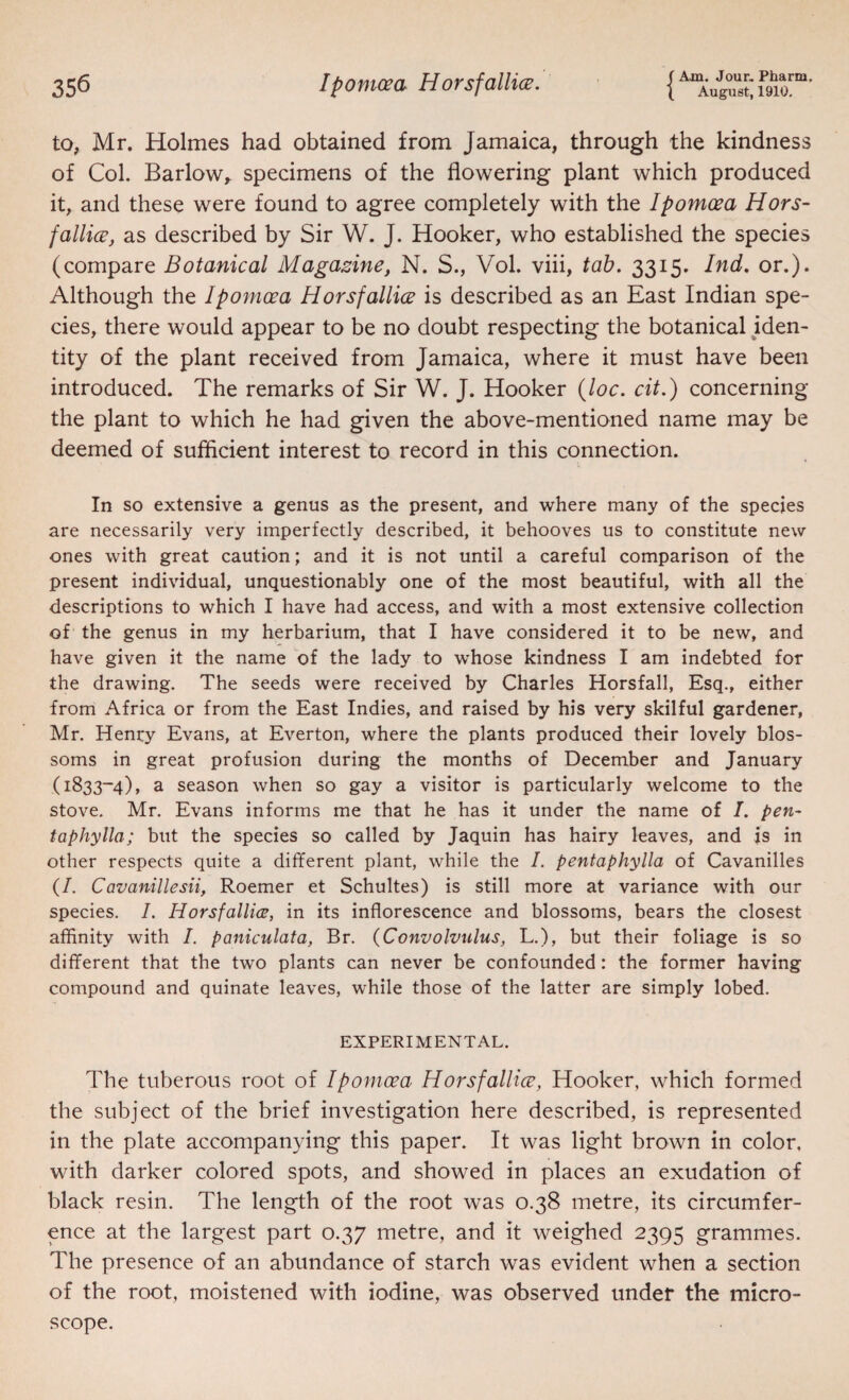 f Ajoa. Jour. Pharm. to, Mr. Holmes had obtained from Jamaica, through the kindness of Col. Barlow,, specimens of the flowering plant which produced it, and these were found to agree completely with the Ipomoea Hors- fallice, as described by Sir W. J. Hooker, who established the species (compare Botanical Magazine, N. S., Vol. viii, tab. 3315. Ind, or.). Although the Ipomoea Horsfallice is described as an East Indian spe¬ cies, there would appear to be no doubt respecting the botanical iden¬ tity of the plant received from Jamaica, where it must have been introduced. The remarks of Sir W. J. Hooker i^loc. cit.) concerning the plant to which he had given the above-mentioned name may be deemed of sufficient interest to record in this connection. In so extensive a genus as the present, and where many of the species are necessarily very imperfectly described, it behooves us to constitute new ones with great caution; and it is not until a careful comparison of the present individual, unquestionably one of the most beautiful, with all the descriptions to which I have had access, and with a most extensive collection of the genus in my herbarium, that I have considered it to be new, and have given it the name of the lady to whose kindness I am indebted for the drawing. The seeds were received by Charles Horsfall, Esq., either from Africa or from the East Indies, and raised by his very skilful gardener, Mr. Henry Evans, at Everton, where the plants produced their lovely blos¬ soms in great profusion during the months of December and January (1833-4), a season when so gay a visitor is particularly welcome to the stove. Mr. Evans informs me that he has it under the name of I. pen- taphylla; but the species so called by Jaquin has hairy leaves, and is in other respects quite a different plant, while the I. pentaphylla of Cavanilles (/. Cavanillesii, Roemer et Schultes) is still more at variance with our species. 1. Horsfallice, in its inflorescence and blossoms, bears the closest affinity with /. paniculata, Br. {Convolvulus, L.), but their foliage is so different that the two plants can never be confounded: the former having compound and quinate leaves, while those of the latter are simply lobed. EXPERIMENTAL. The tuberous root of Ipomoea Horsfallice, Hooker, which formed the subject of the brief investigation here described, is represented in the plate accompanying this paper. It was light brown in color, with darker colored spots, and showed in places an exudation of black resin. The length of the root was 0.38 metre, its circumfer¬ ence at the largest part 0.37 metre, and it weighed 2395 grammes. The presence of an abundance of starch was evident when a section of the root, moistened with iodine, was observed under the micro¬ scope.