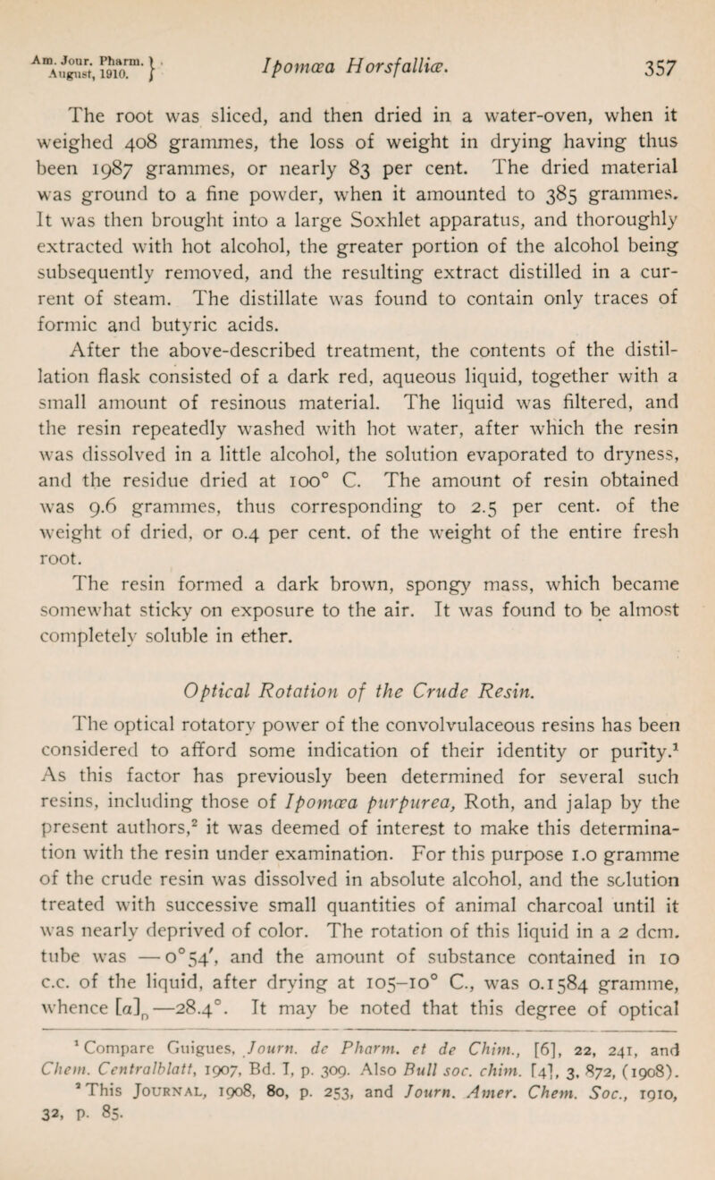 The root was sliced, and then dried in a water-oven, when it weighed 408 grammes, the loss of weight in drying having thus been 1987 grammes, or nearly 83 per cent. The dried material was ground to a fine powder, when it amounted to 385 grammes. It was then brought into a large Soxhlet apparatus, and thoroughly extracted with hot alcohol, the greater portion of the alcohol being subsequently removed, and the resulting extract distilled in a cur¬ rent of steam. The distillate was found to contain only traces of formic and butyric acids. After the above-described treatment, the contents of the distil¬ lation flask consisted of a dark red, aqueous liquid, together with a small amount of resinous material. The liquid was filtered, and the resin repeatedly washed with hot water, after which the resin was dissolved in a little alcohol, the solution evaporated to dryness, and the residue dried at 100° C. The amount of resin obtained was 9.6 grammes, thus corresponding to 2.5 per cent, of the weight of dried, or 0.4 per cent, of the weight of the entire fresh root. The resin formed a dark brown, spongy mass, which became somewhat sticky on exposure to the air. It was found to be almost completely soluble in ether. Optical Rotation of the Crude Resin. The optical rotatory power of the convolvulaceous resins has been considered to afiford some indication of their identity or purity.^ As this factor has previously been determined for several such resins, including those of Ipomcea purpurea, Roth, and jalap by the present authors,^ it was deemed of interest to make this determina¬ tion with the resin under examination. For this purpose i.o gramme of the crude resin was dissolved in absolute alcohol, and the solution treated with successive small quantities of animal charcoal until it was nearly deprived of color. The rotation of this liquid in a 2 dcm. tube was —o°54', and the amount of substance contained in 10 c.c. of the liquid, after drying at 105-10° C., was 0.1584 gramme, whence [a]^—28.4°. It may be noted that this degree of optical ^Compare Giiigues, dc Pharni. et de Chtni., [6], 22, 241, and Cliem. Centralblatt, 1907, Bd. 7, p. 309. Also Bull soc. chim. [4], 3. 872, (1908). ’This Journal, 1908, 80, p. 253, and Journ. Avier. Cheni. Soc., igio, 32, p. 85.