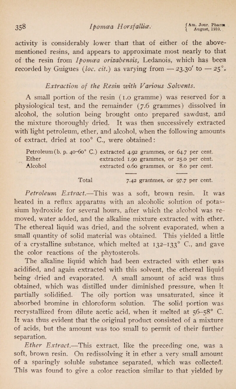 August, 1910. . activity is considerably lower than that of either of the above- mentioned resins, and appears to approximate most nearly to that of the resin from Ipomcea orisabensis, Ledanois, which has been recorded by Guigues {loc. cit.) as varying from —-23.30' to —25°. Extraction of the Resin zuith Various Solvents. A small portion of the resin (i.o gramme) was reserved for a physiological test, and the remainder (7.6 grammes) dissolved in alcohol, the solution being brought onto prepared sawdust, and the mixture thoroughly dried. It was then successively extracted with light petroleum, ether, and alcohol, when the following amounts of extract, dried at 100® C., were obtained: Petroleum (b. p. 40-60® C.) extracted 4.92 grammes, or 64.7 per cent. Ether extracted 1,90 grammes, or 25.0 per cent. Alcohol extracted 0.60 grammes, or 8.0 per cent. Total 7.42 grammes, or 97.7 per cent. Petroleum Extract.—This was a soft, brown resin. It was heated in a reflux apparatus with an alcoholic solution of potas¬ sium hydroxide for several hours, after which the alcohol was re ¬ moved, water added, and the alkaline mixture extracted with ether. The ethereal liquid was dried, and the solvent evaporated, when a small quantity of solid material was obtained. This yielded a little of a crystalline substance, which melted at 132-133° C., and gave the color reactions of the phytosterols. The alkaline liquid which had been extracted with ether was acidified, and again extracted with this solvent, the ethereal liquid being dried and evaporated. A small amount of acid was thus obtained, which was distilled under diminished pressure, when it partially solidified. The oily portion was unsaturated, since it absorbed bromine in chloroform solution. The solid portion was recrystallized from dilute acetic acid, when it melted at 56-58° C. It was thus evident that the original product consisted of a mixture of acids, but the amount was too small to permit of their further separation. Ether Extract.—This extract, like the preceding one, was a soft, brown resin. On redissolving it in ether a very small amount of a sparingly soluble substance separated, which was collected. This was found to give a color reaction similar to that yielded by