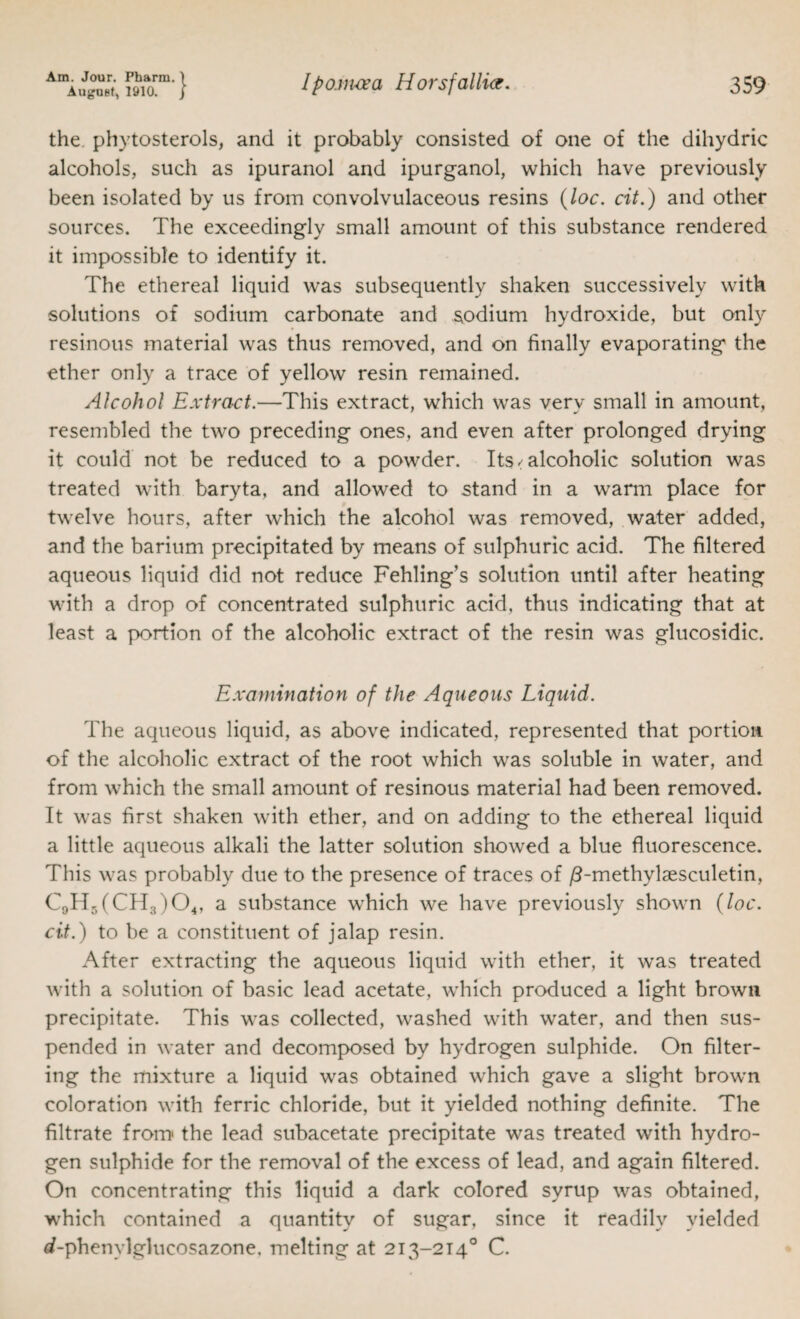 AugUBf, 1910. j Ipom-cea Horsfallict. 359 the. phytosterols, and it probably consisted of one of the dihydric alcohols, such as ipuranol and ipurganol, which have previously been isolated by us from convolvulaceous resins {loc. cit.) and other sources. The exceedingly small amount of this substance rendered it impossible to identify it. The ethereal liquid was subsequently shaken successively with solutions of sodium carbonate and sodium hydroxide, but only resinous material was thus removed, and on finally evaporating the ether only a trace of yellow resin remained. Alcohol Extract.—This extract, which was very small in amount, resembled the two preceding ones, and even after prolonged drying it could not be reduced to a powder. Its / alcoholic solution was treated with baryta, and allowed to stand in a warm place for twelve hours, after which the alcohol was removed, water added, and the barium precipitated by means of sulphuric acid. The filtered aqueous liquid did not reduce Fehling’s solution until after heating with a drop of concentrated sulphuric acid, thus indicating that at least a portion of the alcoholic extract of the resin was glucosidic. Examination of the Aqueous Liquid. The aqueous liquid, as above indicated, represented that portion of the alcoholic extract of the root which was soluble in water, and from which the small amount of resinous material had been removed. It was first shaken with ether, and on adding to the ethereal liquid a little aqueous alkali the latter solution showed a blue fluorescence. This was probably due to the presence of traces of /8-methylaesculetin, €9115(0113)04, a substance which we have previously shown {loc. cit.) to be a constituent of jalap resin. After extracting the aqueous liquid with ether, it was treated with a solution of basic lead acetate, which produced a light brown precipitate. This was collected, washed with water, and then sus¬ pended in water and decomposed by hydrogen sulphide. On filter¬ ing the mixture a liquid was obtained which gave a slight brown coloration with ferric chloride, but it yielded nothing definite. The filtrate from the lead subacetate precipitate was treated with hydro¬ gen sulphide for the removal of the excess of lead, and again filtered. On concentrating this liquid a dark colored syrup was obtained, which contained a quantity of sugar, since it readily yielded if-phenylglucosazone, melting at 213-214° C.