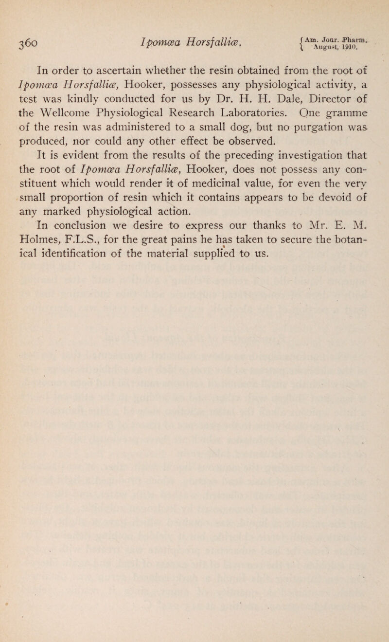 In order to ascertain whether the resin obtained from the root of Ipomoea Horsfallice, Hooker, possesses any physiological activity, a test was kindly conducted for us by Dr. H. H. Dale, Director of the Wellcome Physiological Research Laboratories. Qne gramme of the resin was administered to a small dog, but no purgation was produced, nor could any other effect be observed. It is evident from the results of the preceding investigation that the root of Ipomoea Horsfallice, Hooker, does not possess any con¬ stituent which would render it of medicinal value, for even the very small proportion of resin which it contains appears to be devoid of any marked physiological action. In conclusion we desire to express our thanks to Mr. E. M. Holmes, F.L.S., for the great pains he has taken to secure the botan¬ ical identification of the material supplied to us.