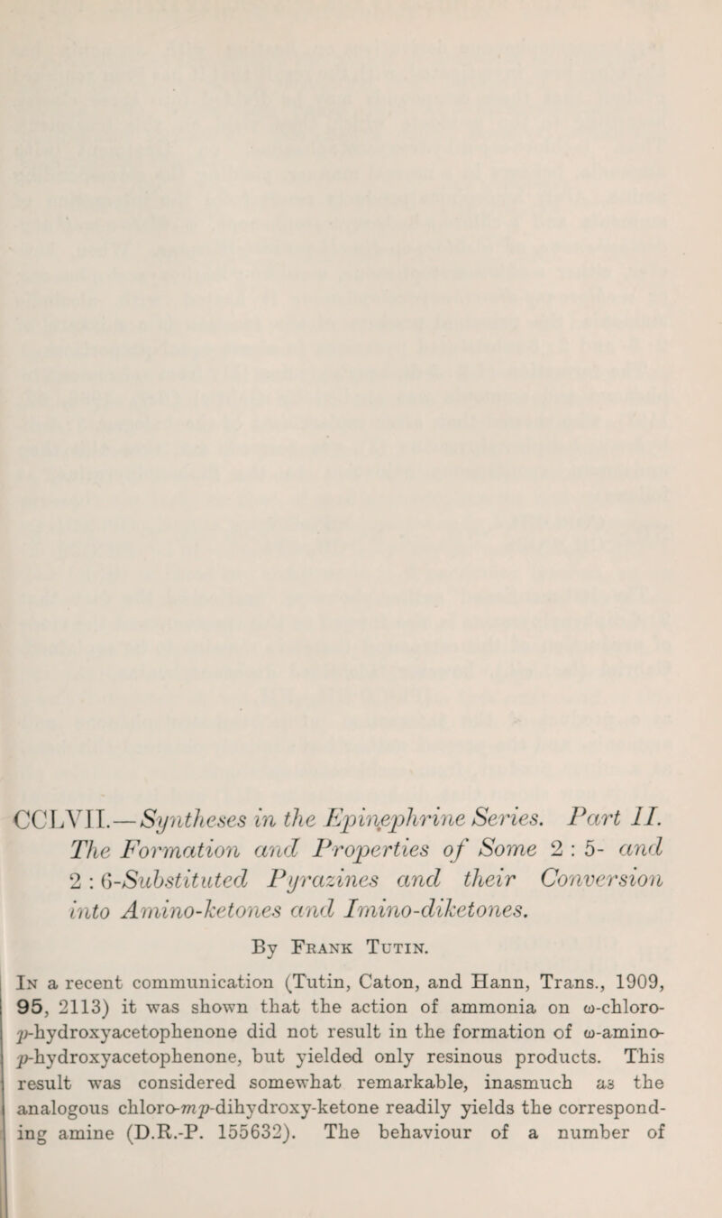 The Formation and Properties of Some 2 : 5- and 2 : 6-Substituted Py 'azines and their Conversion into Amino-ketones and hnino-diketones. By Frank Tutin. In a recent communication (Tutin, Caton, and Hann, Trans., 1909, 95, 2113) it was shown that the action of ammonia on eo-chloro- p-hydroxyacetophenone did not result in the formation of w-amino- j^-hydroxyacetophenone, hut yielded only resinous products. This result wTas considered somewhat remarkable, inasmuch as the analogous chloro-w^-dihydroxy-ketone readily yields the correspond¬ ing amine (D.R.-P. 155632). The behaviour of a number of