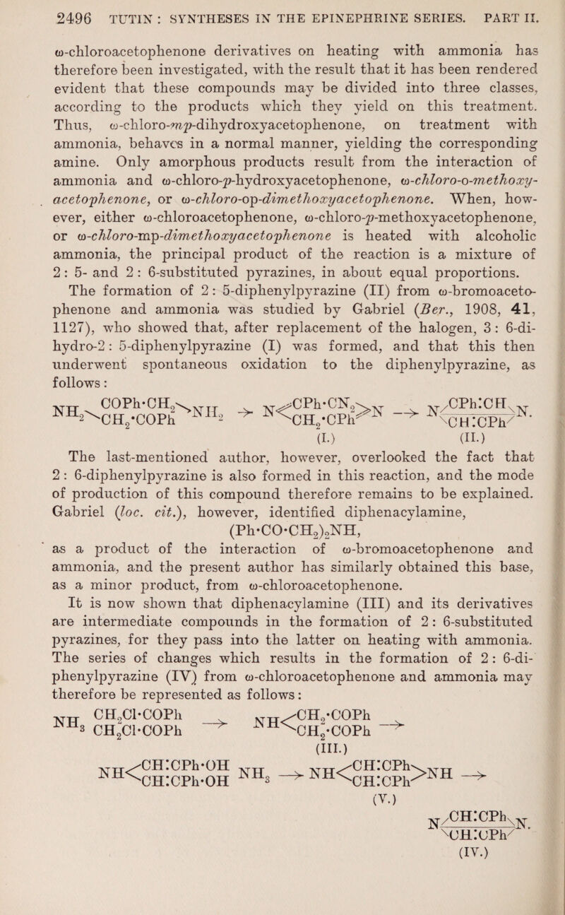 w-chloroacetophenone derivatives on heating with ammonia has therefore been investigated, with the result that it has been rendered evident that these compounds may be divided into three classes, according to the products which they yield on this treatment. Thus, w-chloro-w2?-dihydroxyacetophenone, on treatment with ammonia, behaves in a normal manner, yielding the corresponding amine. Only amorphous products result from the interaction of ammonia and w-chloro-^-hydroxyacetophenone, u>-chloro-o-methoxy- acetoyhenone, or w-chloro-oy-dimethoxyaceto'phenone. When, how¬ ever, either w-chloroacetophenone, w-chloro-^-methoxyacetophenone, or (n-chloro-my-dimethoxyacetoyhenone is heated with alcoholic ammonia, the principal product of the reaction is a mixture of 2: 5- and 2 : 6-substituted pyrazines, in about equal proportions. The formation of 2: 5-diphenylpyrazine (II) from w-bromoaceto- phenone and ammonia was studied by Gabriel (Ber., 1908, 41, 1127), who showed that, after replacement of the halogen, 3: 6-di- hydro-2: 5-diphenylpyrazine (I) was formed, and that this then underwent spontaneous oxidation to the diphenylpyrazine, as follows: ^^cHo-COPh iN11-2 ;CPh*CN0 (I.) CPh^1* ^ CPhICH XHGCPfG (II.) The last-mentioned author, however, overlooked the fact that 2 : 6-diphenylpyrazine is also formed in this reaction, and the mode of production of this compound therefore remains to be explained. Gabriel (loc. cit.), however, identified diphenacylamine, (Ph-CO-CH2)2NH, as a product of the interaction of w-bromoacetophenone and ammonia, and the present author has similarly obtained this base, as a minor product, from w-chloroacetophenone. It is now shown that diphenacylamine (III) and its derivatives are intermediate compounds in the formation of 2: 6-substituted pyrazines, for they pass into the latter on heating with ammonia. The series of changes which results in the formation of 2 : 6-di- phenylpyrazine (IV) from w-chloroacetophenone and ammonia may therefore be represented as follows: CH9Cl*C0Ph 3 CH2Cl-COPh > NH<yCH2-c°Ph x 1N±1^CH9-COPh (III.) NH< CHICPk-OH CHICPh-OH -> (V.) N/CH:CPhv NJH.’UPh (IV.)