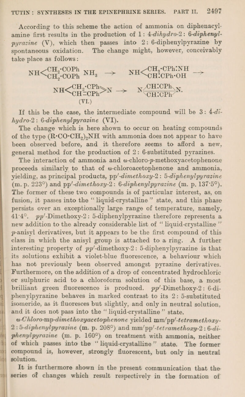 [ [ 3 I i k o <9 According to this scheme the action of ammonia on diphenacyl- amine first results in the production of 1: k-dihydro-2 : 6-diphenyl- pyrazine (V), which then passes into 2: 6-diphenylpyrazine by spontaneous oxidation. The change might, however, conceivably take place as follows: NH< CHvCOPh CH-COPh nh3 —>- ™ /CH.-CPhINII ^NjHICPh-OH XH< CH./CPh CH-CPh (VI.) —> y/CH:cPhXN xCH:CPh/ If this be the case, the intermediate compound will be 3: 4-r/f- hydro-2 : 6-diphenylpyrazine (VI). The change which is here shown to occur on heating compounds of the type (R*CO*CH2)2NII with ammonia does not appear to have been observed before, and it therefore seems to afford a new, general method for the production of 2: 6-substituted pyrazines. The interaction of ammonia and w-chloro-^-methoxyacetophenone proceeds similarly to that of w-chloroacetophenone and ammonia, yielding, as principal products, pp;-dimethoxy-2 : '6-diphenylpyrazine (m. p. 223°) and pp'-dimethoxy-2 : 6-diphenylpyrazine (m. p. 137'5°). The former of these two compounds is of particular interest, as, on fusion, it passes into the “ liquid-crystalline ” state, and this phase persists over an exceptionally large range of temperature, namely, 4T4°. ^y-Dimethoxy-2: 5-diphenylpyrazine therefore represents a new addition to the already considerable list of “ liquid-crystalline ” p-anisyl derivatives, but it appears to be the first compound of this class in which the anisyl group is attached to a ring. A further interesting property of ^p/-dimethoxy-2: 5-cliphenylpyrazine is that its solutions exhibit a violet-blue fluorescence, a behaviour which has not previously been observed amongst pyrazine derivatives. Furthermore, on the addition of a drop of concentrated hydrochloric or sulphuric acid to a chloroform solution of this base, a most brilliant green fluorescence is produced. jjp7-Dimethoxy-2: 6-di¬ phenylpyrazine behaves in marked contrast to its 2: 5-substituted isomeride, as it fluoresces but slightly, and only in neutral solution, and it does not pass into the “ liquid-crystalline ” state. u>-C hloro-mp-dimethoxy acetophenone yielded mm'pp1-tetr am ethoxy- 2 : 6-diphenylpyrazine (m. p. 208°) and mnVpp'-tetramethoxy-2 : 6-di¬ phenylpyrazine (m. p. 160°) on treatment with ammonia, neither of which passes into the “ liquid-crystalline ” state. The former compound is, however, strongly fluorescent, but only in neutral solution. It is furthermore shown in the present communication that the series ot changes which result respectively in the formation of