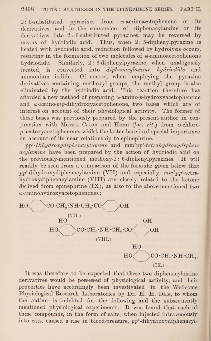 2: 5-substituted pyrazines from w-aminoacetophenone or its derivatives, and in the conversion of diphenacylamine or its derivatives into 2: 6-substituted pyrazines) may be reversed by means of hydriodic acid. Thus, when 2: 5-diphenylpyrazine is heated with hydriodic acid, reduction followed by hydrolysis occurs, resulting in the formation of two molecules of w-aminoacetophenone hydriodide. Similarly, 2: 6-diphenylpyrazine, when analogously treated, is converted into diphenacylamine hydriodide and ammonium iodide. Of course, when employing the pyrazine derivatives containing methoxyl groups, the methyl group is also eliminated by the hydriodic acid. This reaction therefore has afforded a new method of preparing w-amino-^-hydroxyacetophenone and w-amino-mp-dihydroxyacetophenone, two bases which are of interest on account of their physiological activity. The former of these bases was previously prepared by the present author in con¬ junction with Messrs. Caton and Hann (loc. cit.) from w-chloro- ^-acetoxyacetophenone, whilst the latter base is of special importance on account of its near relationship to epinephrine. pp'-Dihydro xy diphenacylamine and mnhpp’ -tetrahydroxydiphen- acylamine have been prepared by the action of hydriodic acid on the previously-mentioned methoxy-2: 6-diphenylpyrazines. It will readily be seen from a comparison of the formulas given below that pp'-diliydroxydiphenacylamine (VII) and, especially, mm’pp'-tetra,- hydroxydiphenacylamine (VIII) are closely related to the ketone derived from epinephrine (IX), as also to the above-mentioned two cu-aminohydroxyacetophenones: HO< >C0‘CH2-XH*CH2*C0< >OH (VII.) HO^ OH no/ ^CO-CH.-NH-CH.-CO^ ^OH (VIII.) HO^ HO<^ ^>CO-CH2-NH-CHc (IX.) It was therefore to be expected that these two diphenacylamine derivatives would be possessed of physiological activity, and their properties have accordingly been investigated in the Wellcome Physiological Research Laboratories by Dr. H. H. Dale, to whom the author is indebted for the following and the subsequently mentioned physiological experiments. It was found that each of these compounds, in the form of salts, when injected intravenously into cats, caused a rise in blood-pressure, ^^/-dihydroxydiphenacyl-