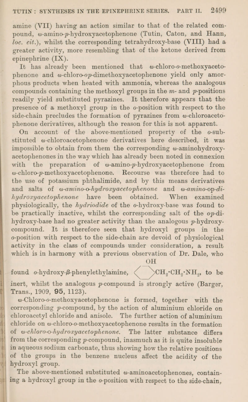 amine (VII) having an action similar to that of the related com¬ pound, w-amino-p-hydroxyacetoplienone (Tutin, Caton, and Hann, loc. cit.), whilst the corresponding tetrahydroxy-base (VIII) had a greater activity, more resembling that of the ketone derived from epinephrine (IX). It has already been mentioned that a)-chloro-o-methoxyaceto- phenone and w-chloro-o^-dimethoxyacetoplienone yield only amor¬ phous products when heated with ammonia, whereas the analogous compounds containing the methoxyl groups in the m- and ^-positions readily yield substituted pyrazines. It therefore appears that the presence of a methoxyl group in the o-position with respect to the side-chain precludes the formation of pyrazines from w-chloroaceto- phenone derivatives, although the reason for this is not apparent. On account of the above-mentioned property of the ©-sub¬ stituted to-chloroacetophenone derivatives here described, it was impossible to obtain from them the corresponding w-aminohydroxy- acetophenones in the way which has already been noted in connexion with the preparation of w-amino-p-hydroxyacetophenone from to-chloro-p-methoxyacetophenone. Recourse was therefore had to the use of potassium phthalimide, and by this means derivatives and salts of ui-amino-o-hydroxyacetophenone and w-amino-oip-di- hy dr oxy acetophenone have been obtained. When examined physiologically, the hydriodide of the o-hydroxy-base was found to be practically inactive, whilst the corresponding salt of the o^-di- liydroxy-base had no greater activity than the analogous ^-hydroxy- compound. It is therefore seen that hydroxyl groups in the o-position with respect to the side-chain are devoid of physiological activity in the class of compounds under consideration, a result which is in harmony with a previous observation of Dr. Dale, who found o-hydroxy-/3-phenylethylamine, OH >CBvCH9-NH0, to be inert, whilst the analogous p-compound is strongly active (Barger, Trans., 1909, 95, 1123). cu-Chloro-o-methoxyacetophenone is formed, together with the corresponding ^-compound, by the action of aluminium chloride on chloroacetyl chloride and anisole. The further action of aluminium chloride on w-chloro-o-methoxyacetophenone results in the formation of (D-chloro-o-hydroxyacetophenone. The latter substance differs from the corresponding ^-compound, inasmuch as it is quite insoluble in aqueous sodium carbonate, thus showing how the relative positions of the groups in the benzene nucleus affect the acidity of the hydroxyl group. The above-mentioned substituted co-aminoacetophenones, contain¬ ing a hydroxyl group in the o-position with respect to the side-chain.