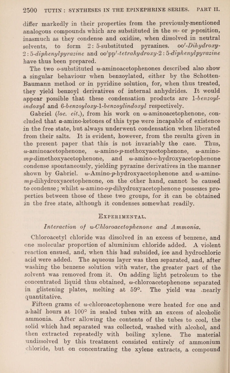 differ markedly in their properties from the previously-mentioned analogous compounds which are substituted in the m- or ^-position, inasmuch as they condense and oxidise, when dissolved in neutral solvents, to form 2: 5-substituted pyrazines. oo'-Dihydroxy- 2 : 5-di'phenyl'pyrazine and oo'pp7-tetrahydroxy-l: 5-diphenylpyrazine have thus been prepared. The two o-substituted w-aminoacetophenones described also show a singular behaviour when benzoylated, either by the Schotten- Baumann method or in pyridine solution, for, wdien thus treated, they yield benzoyl derivatives of internal anhydrides. It would appear possible that these condensation products are 1 -benzoyl- indoxyl and §-b enzoyloxiy-\-b enzoylindoxyl respectively. Gabriel (loc. cit.), from his work on w-aminoacetophenone, con¬ cluded that a-amino-ketones of this type were incapable of existence in the free state, but always underwent condensation when liberated from their salts. It is evident, however, from the results given in the present paper that this is not invariably the case. Thus, co-aminoacetophenone, w-amino-p-methoxyacetophenone, w-amino- m^-dimethoxyacetophenone, and w-amino-o-hydroxyacetophenone condense spontaneously, yielding pyrazine derivatives in the manner shown by Gabriel. w-Amino-pdiydroxyacetophenone and w-amino- mp-dihydroxyacetophenone, on the other hand, cannot be caused to condense; whilst w-amino-op-dihydroxyacetophenone possesses pro¬ perties between those of these two groups, for it can be obtained in the free state, although it condenses somewhat readily. Experimental. Interaction of w-Chloroacetophenone and Ammonia. Chloroacetyl chloride was dissolved in an excess of benzene, and one molecular proportion of aluminium chloride added. A violent reaction ensued, and, when this had subsided, ice and hydrochloric acid were added. The aqueous layer was then separated, and, after washing the benzene solution with water, the greater part of the solvent was removed from it. On adding light petroleum to the concentrated liquid thus obtained, co-chloroacetophenone separated in glistening plates, melting at 59°. The yield was -nearly quantitative. Fifteen grams of w-chloroacetophenone were heated for one and a-half hours at 100° in sealed tubes with an excess of alcoholic ammonia. After allowing the contents of the tubes to cool, the solid which had separated was collected, washed with alcohol, and then extracted repeatedly with boiling xylene. The material undissolved by this treatment consisted entirely of ammonium chloride, but on concentrating the xylene extracts, a compound