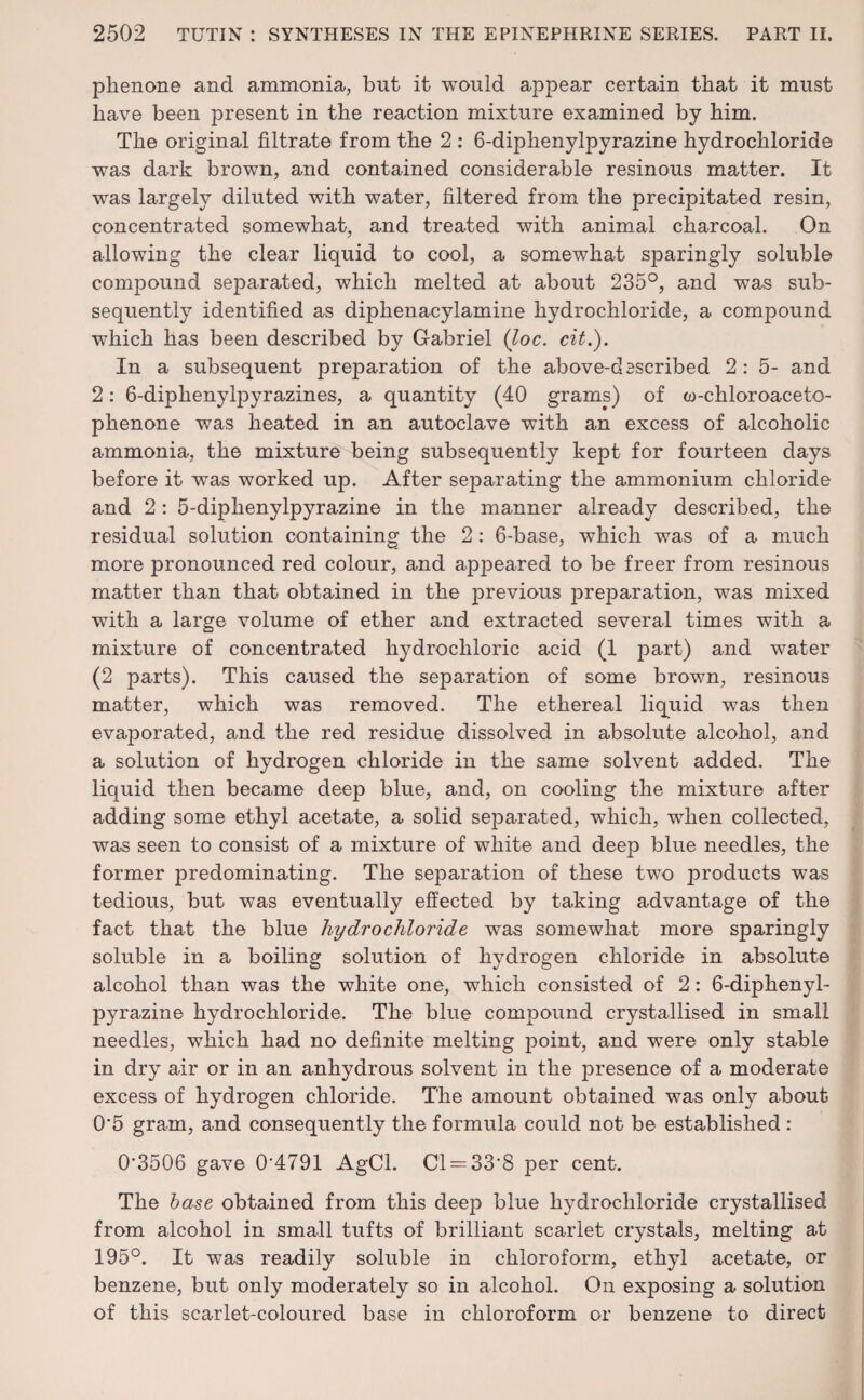 pkenone and ammonia, but it would appear certain that it must have been present in the reaction mixture examined by him. The original filtrate from the 2 : 6-diphenylpyrazine hydrochloride was dark brown, and contained considerable resinous matter. It was largely diluted with water, filtered from the precipitated resin, concentrated somewhat, and treated with animal charcoal. On allowing the clear liquid to cool, a somewhat sparingly soluble compound separated, which melted at about 235°, and was sub¬ sequently identified as diphenacylamine hydrochloride, a compound which has been described by Gabriel (loc. cit.). In a subsequent preparation of the above-described 2: 5- and 2: 6-diplienylpyrazines, a quantity (40 grams) of w-chloroaceto- phenone was heated in an autoclave with an excess of alcoholic ammonia, the mixture being subsequently kept for fourteen days before if was worked up. After separating the ammonium chloride and 2: 5-dipkenylpyrazine in the manner already described, the residual solution containing the 2: 6-base, which was of a much more pronounced red colour, and appeared to be freer from resinous matter than that obtained in the previous preparation, was mixed with a large volume of ether and extracted several times with a mixture of concentrated hydrochloric acid (1 part) and water (2 parts). This caused the separation of some brown, resinous matter, which was removed. The ethereal liquid was then evaporated, and the red residue dissolved in absolute alcohol, and a solution of hydrogen chloride in the same solvent added. The liquid then became deep blue, and, on cooling the mixture after adding some ethyl acetate, a solid separated, which, when collected, was seen to consist of a mixture of white and deep blue needles, the former predominating. The separation of these two products was tedious, but was eventually effected by taking advantage of the fact that the blue hydrochloride was somewhat more sparingly soluble in a boiling solution of hydrogen chloride in absolute alcohol than was the white one, which consisted of 2: 6-diphenyl¬ pyrazine hydrochloride. The blue compound crystallised in small needles, which had no definite melting point, and were only stable in dry air or in an anhydrous solvent in the presence of a moderate excess of hydrogen chloride. The amount obtained was only about 0'5 gram, and consequently the formula could not be established : 0‘3506 gave 0'4791 AgCl. Cl = 33*8 per cent. The base obtained from this deep blue hydrochloride crystallised from alcohol in small tufts of brilliant scarlet crystals, melting at 195°. It was readily soluble in chloroform, ethyl acetate, or benzene, but only moderately so in alcohol. On exposing a solution of this scarlet-coloured base in chloroform or benzene to direct
