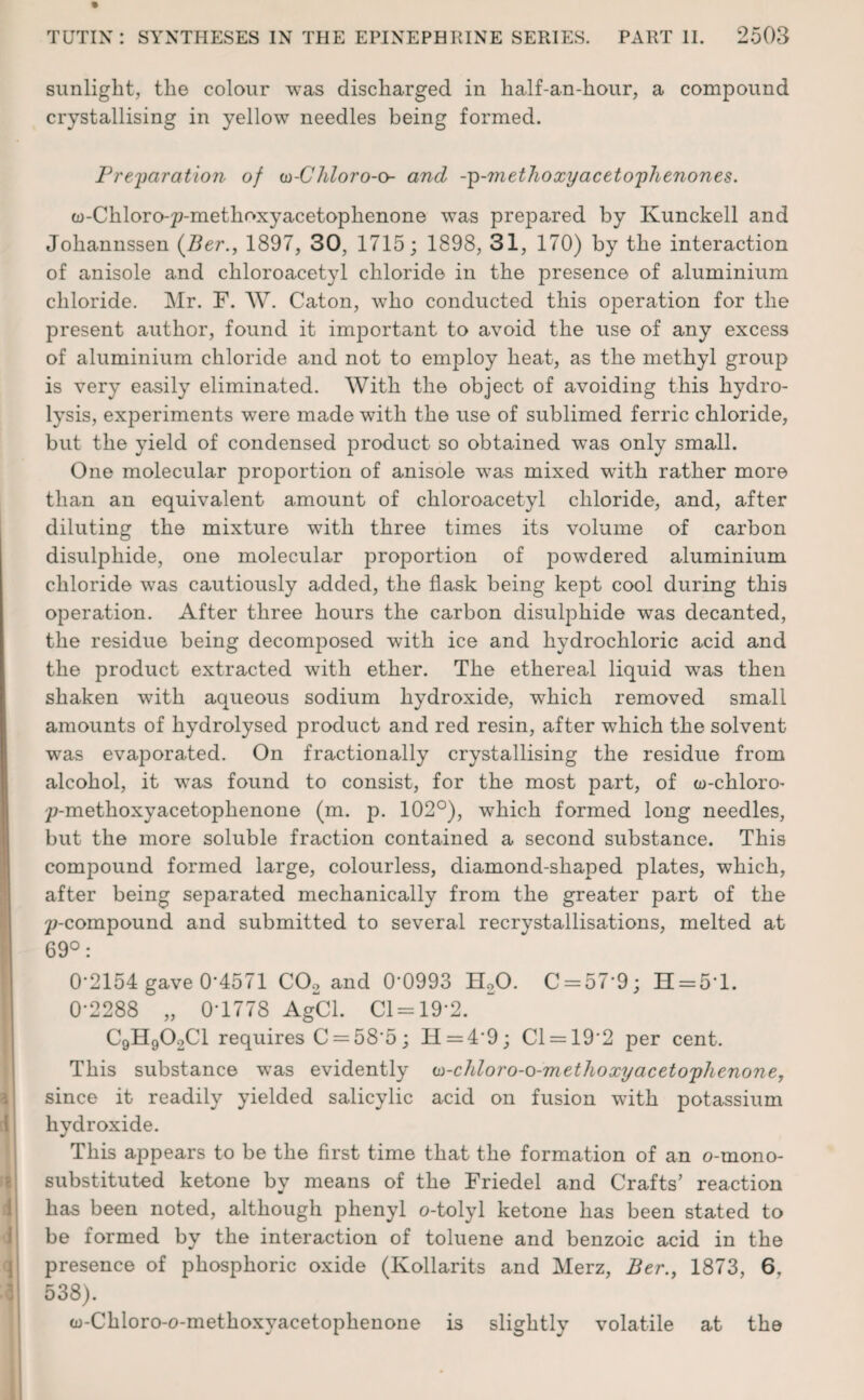 sunlight, the colour was discharged in half-an-hour, a compound crystallising in yellow needles being formed. Preparation of w-Chloro-<y- and -p-methoxy acetophenones. w-Chloro-^-methoxyacetophenone was prepared by Kunckell and Joliannssen (Ber., 1897, 30, 1715; 1898, 31, 170) by the interaction of anisole and cliloroacetyl chloride in the presence of aluminium chloride. Mr. F. W. Caton, who conducted this operation for the present author, found it important to avoid the use of any excess of aluminium chloride and not to employ heat, as the methyl group is very easily eliminated. With the object of avoiding this hydro¬ lysis, experiments were made with the use of sublimed ferric chloride, but the yield of condensed product so obtained was only small. One molecular proportion of anisole was mixed wdth rather more than an equivalent amount of chloroacetyl chloride, and, after diluting the mixture with three times its volume of carbon disulphide, one molecular proportion of powdered aluminium chloride was cautiously added, the flask being kept cool during this operation. After three hours the carbon disulphide was decanted, the residue being decomposed with ice and hydrochloric acid and the product extracted with ether. The ethereal liquid was then shaken with aqueous sodium hydroxide, which removed small amounts of hydrolysed product and red resin, after which the solvent was evaporated. On fractionally crystallising the residue from alcohol, it was found to consist, for the most part, of w-chloro- p-methoxyacetophenone (m. p. 102°), which formed long needles, but the more soluble fraction contained a second substance. This compound formed large, colourless, diamond-shaped plates, which, after being separated mechanically from the greater part of the 2>compound and submitted to several recrystallisations, melted at 69°: 0-2154 gave 0*4571 C02 and 0-0993 H20. C = 57’9; H = 5'l. 0-2288 „ 0-1778 AgCl. Cl = 19'2. C9H902C1 requires C = 585; H = 49; Cl = 192 per cent. This substance was evidently w-chloro-o-m ethoxy acetophenone, since it readily yielded salicylic acid on fusion wdth potassium hydroxide. This appears to be the first time that the formation of an o-mono- substituted ketone by means of the Friedel and Crafts’ reaction has been noted, although phenyl o-tolyl ketone has been stated to be formed by the interaction of toluene and benzoic acid in the presence of phosphoric oxide (Kollarits and Merz, Ber., 1873, 6. 538). w-Chloro-o-methoxyacetophenone is slightly volatile at the