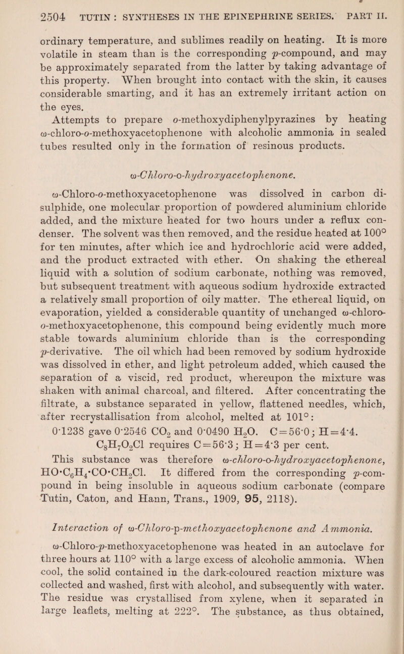 ordinary temperature, and sublimes readily on beating. It is more volatile in steam than is the corresponding p-compound, and may be approximately separated from the latter by taking advantage of this property. When brought into contact with the skin, it causes considerable smarting, and it has an extremely irritant action on the eyes. Attempts to prepare o-methoxydiphenylpyrazines by heating Otf-chloro-o-methoxyacetophenone with alcoholic ammonia in sealed tubes resulted only in the formation of resinous products. (n-Chloro-o-hydroxy acetophenone. w-Chloro-o-methoxyacetophenone was dissolved in carbon di¬ sulphide, one molecular proportion of powdered aluminium chloride added, and the mixture heated for two hours under a reflux con¬ denser. The solvent was then removed, and the residue heated at 100° for ten minutes, after which ice and hydrochloric acid were added, and the product extracted with ether. On shaking the ethereal liquid with a solution of sodium carbonate, nothing was removed, but subsequent treatment with aqueous sodium hydroxide extracted a relatively small proportion of oily matter. The ethereal liquid, on evaporation, yielded a considerable quantity of unchanged co-chloro- o-methoxyacetophenone, this compound being evidently much more stable towards aluminium chloride than is the corresponding ^-derivative. The oil which had been removed by sodium hydroxide was dissolved in ether, and light petroleum added, which caused the separation of a viscid, red product, whereupon the mixture was shaken with animal charcoal, and filtered. After concentrating the filtrate, a substance separated in yellow, flattened needles, which, after recrystallisation from alcohol, melted at 101°: 0-1238 gave 0‘2546 C02 and 0’0490 H20. C = 56'0; H = 4*4. C8H702C1 requires C = 56'3; H = 4'3 per cent. This substance was therefore w-chloro-o-hydroxyacetophenone, HO'CgH^CO'CIToCl. It differed from the corresponding ^-com¬ pound in being insoluble in aqueous sodium carbonate (compare Tutin, Caton, and Hann, Trans., 1909, 95, 2118). Interaction of w-Chloro-p-methoxy acetophenone and Ammonia. w-Chloro-p-methoxyacetophenone was heated in an autoclave for three hours at 110° with a large excess of alcoholic ammonia. When cool, the solid contained in the dark-coloured reaction mixture was collected and washed, first with alcohol, and subsequently with water. The residue was crystallised from xylene, when it separated in large leaflets, melting at 222°. The substance, as thus obtained,