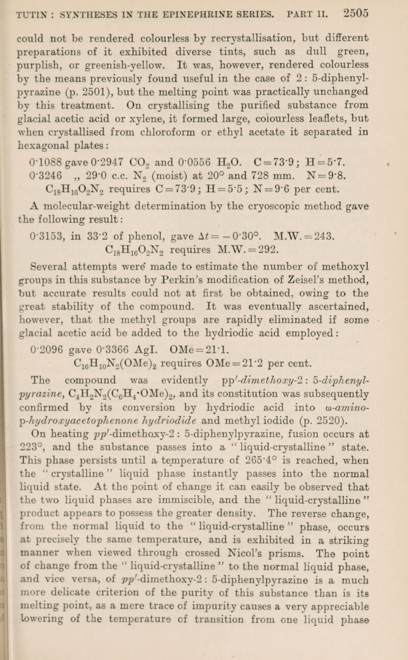 could not be rendered colourless by recrystallisation, but different preparations of it exhibited diverse tints, such as dull green, purplish, or greenish-yellow. It was, however, rendered colourless by the means previously found useful in the case of 2 : 5-diphenyl- pyrazine (p. 2501), but the melting point was practically unchanged by this treatment. On crystallising the purified substance from glacial acetic acid or xylene, it formed large, colourless leaflets, but when crystallised from chloroform or ethyl acetate it separated in hexagonal plates: 0*1088 gave 0*2947 C02 and 0 0556 H20. C = 73*9; H = 5*7. 0*3246 ,, 290 c.c. N2 (moist) at 20° and 728 mm. N = 9*8. C1SH1G02N2 requires C = 73*9; H = 5*5; N = 9*6 per cent. A molecular-weight determination by the cryoscopic method gave the following result: 0*3153, in 33*2 of phenol, gave A£=—0*30°. M.W. =243. C18H1602N2 requires M.W. = 292. Several attempts were made to estimate the number of methoxyl groups in this substance by Perkin’s modification of Zeisel’s method, but accurate results could not at first be obtained, owing to the great stability of the compound. It was eventually ascertained, however, that the methyl groups are rapidly eliminated if some glacial acetic acid be added to the hydriodic acid employed: 0-2096 gave 0*3366 Agl. OMe = 21'l. C16H10N2(OMe)2 requires OMe = 21*2 per cent. The compound was evidently pp'-dimethoxy-2 : 5-di'phenyl- ;pyrazine, C4H2N2(C6H4#OMe)2, and its constitution was subsequently confirmed by its conversion by hydriodic acid into w-amino- p-hydroxyacetophenone hydriodide and methyl iodide (p. 2520). On heating pp^dimethoxy^ : 5-diphenylpyrazine, fusion occurs at 223°, and the substance passes into a “ liquid-crystalline ” state. This phase persists until a temperature of 265*4° is reached, when the “ crystalline ” liquid phase instantly passes into the normal liquid state. At the point of change it can easily be observed that the two liquid phases are immiscible, and the “ liquid-crystalline ” product appears to possess the greater density. The reverse change, from the normal liquid to the “ liquid-crystalline ” phase, occurs at precisely the same temperature, and is exhibited in a striking manner when viewed through crossed Nicol’s prisms. The point of change from the “ liquid-crystalline ” to the normal liquid phase, and vice versa, of pp'-dimethoxy-2: 5-diphenylpyrazine is a much more delicate criterion of the purity of this substance than is its melting point, as a mere trace of impurity causes a very appreciable lowering of the temperature of transition from one liquid phase
