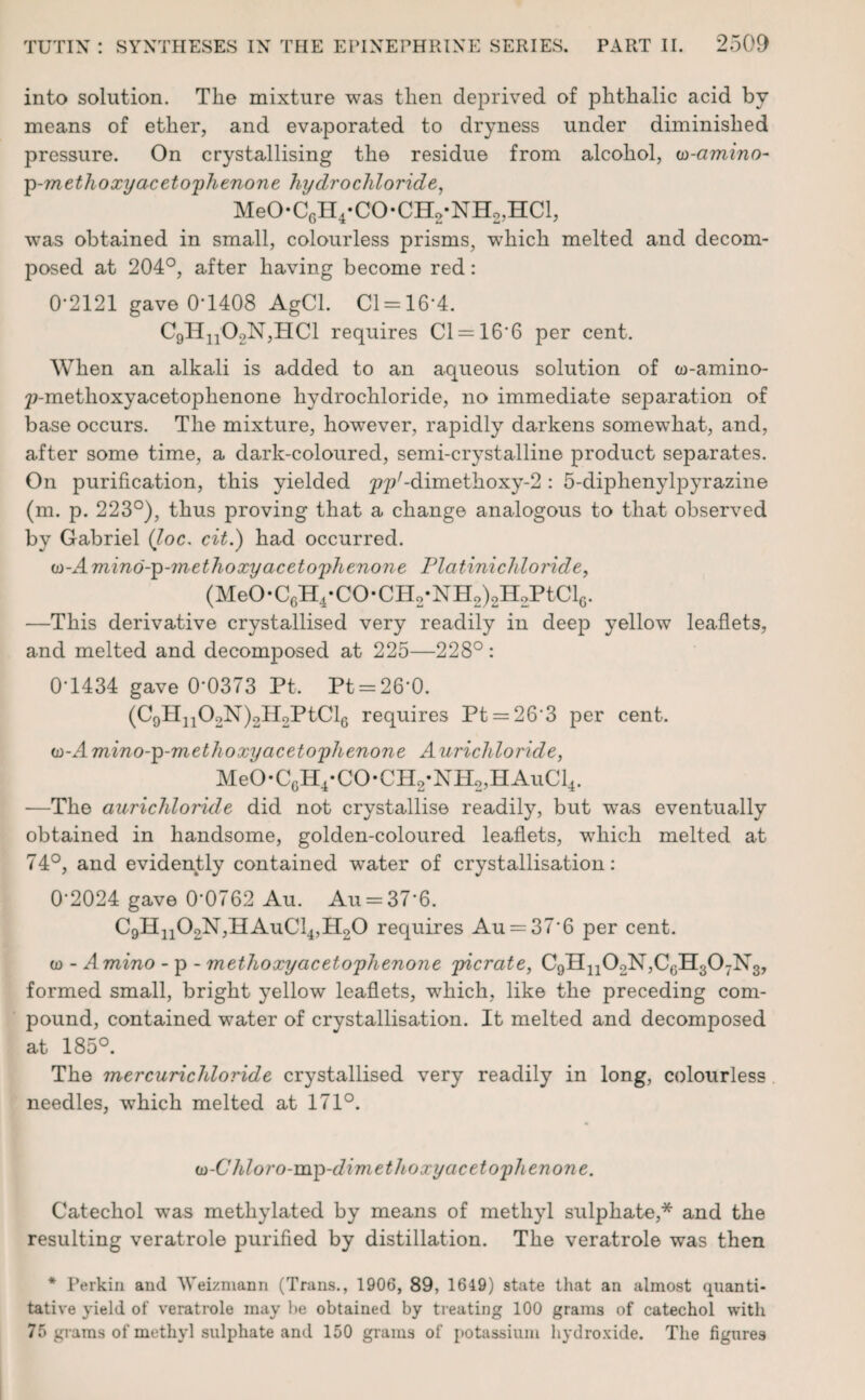 into solution. The mixture was then deprived of phthalic acid by means of ether, and evaporated to dryness under diminished pressure. On crystallising the residue from alcohol, w-amino- p-methoxyacetophenone hydrochloride, MeO*CGH4*CO*CH2*NH2,HCl, was obtained in small, colourless prisms, which melted and decom¬ posed at 204°, after having become red: 0-2121 gave 0-1408 AgCl. Cl = 16’4. C9H1102N,HC1 requires Cl = 166 per cent. When an alkali is added to an aqueous solution of to-amino- p-methoxyacetoplienone hydrochloride, no immediate separation of base occurs. The mixture, however, rapidly darkens somewhat, and, after some time, a dark-coloured, semi-crystalline product separates. On purification, this yielded ^p^dimethoxy-2: 5-diphenylpyrazine (m. p. 223°), thus proving that a change analogous to that observed by Gabriel (Joe. cit.) had occurred. w-Amino-p-m ethoxy acetophenone Platini chloride, (MeO-C6H4-CO*CH2*NH2)2H2PtCl6. —This derivative crystallised very readily in deep yellow leaflets, and melted and decomposed at 225—228°: 0-1434 gave 0-0373 Pt, Pt = 26*0. (C9H11OoN)2H2PtCl6 requires Pt = 263 per cent. w-Amino-p-methoxy acetophenone Aurichloride, MeO*C6H4*CO*CH2*NH2,HAuCl4. -—The aurichloride did not crystallise readily, but was eventually obtained in handsome, golden-coloured leaflets, which melted at 74°, and evidently contained water of crystallisation: 0*2024 gave 00762 Au. Au = 376. C9Hn02N,HAuCl4,H20 requires Au = 37*6 per cent. w - Amino - p - methoxyacetophenone picrate, C9Hn02N,CGH307N3, formed small, bright yellow leaflets, which, like the preceding com¬ pound, contained water of crystallisation. It melted and decomposed at 185°. The mercuricldoride crystallised very readily in long, colourless needles, which melted at 171°. (a-C hloro-mp-dimethoxy acetophenone. Catechol was methylated by means of methyl sulphate,* and the resulting veratrole purified by distillation. The veratrole was then * Perkin and AYeizniann (Trans., 1906, 89, 1649) state that an almost quanti¬ tative yield of veratrole may be obtained by treating 100 grams of catechol with 75 grams of methyl sulphate and 150 grams of potassium hydroxide. The figures