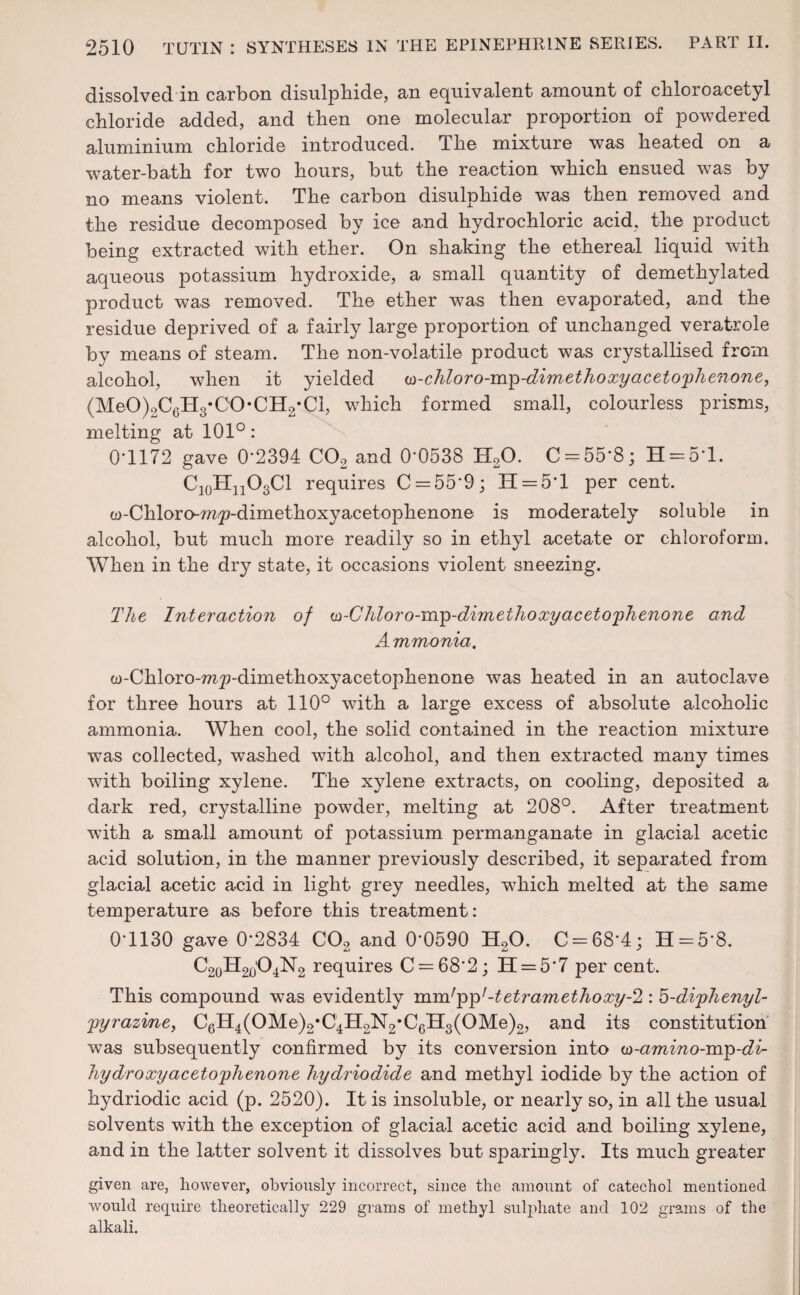 dissolved in carbon disulphide, an equivalent amount of chloroacetyl chloride added, and then one molecular proportion of powdered aluminium chloride introduced. The mixture was heated on a water-bath for two hours, but the reaction which ensued was by no means violent. The carbon disulphide was then removed and the residue decomposed by ice and hydrochloric acid, the product being extracted with ether. On shaking the ethereal liquid with aqueous potassium hydroxide, a small quantity of demethylated product was removed. The ether was then evaporated, and the residue deprived of a fairly large proportion of unchanged veratrole by means of steam. The non-volatile product was crystallised from alcohol, when it yielded u>-chloro-mp-dimethoxyacetophenone, (MeO)2C6H3*CO*CH2*Ci, which formed small, colourless prisms, melting at 101°: 0T172 gave 0'2394 C02 and 0’0538 H20. C = 55'8; H = 5T. C10HnO3Cl requires C = 55‘9; IT —5*1 per cent. w-Chloro-mp-dimethoxyacetophenone is moderately soluble in alcohol, but much more readily so in ethyl acetate or chloroform. When in the dry state, it occasions violent sneezing. The Interaction of w-Chloro-mp-dimethoxy acetophenone and Ammonia. w-Chloro-mp-dimethoxyacetophenone was heated in an autoclave for three hours at 110° with a large excess of absolute alcoholic ammonia. When cool, the solid contained in the reaction mixture was collected, washed with alcohol, and then extracted many times with boiling xylene. The xylene extracts, on cooling, deposited a dark red, crystalline powder, melting at 208°. After treatment with a small amount of potassium permanganate in glacial acetic acid solution, in the manner previously described, it separated from glacial acetic acid in light grey needles, w7hich melted at the same temperature as before this treatment: 0-1130 gave 0*2834 C02 and 0-0590 H20. C-68‘4; H = 5‘8. C20H2(j'O4N2 requires C = 682; H = 57 per cent. This compound was evidently mndpp'-tetramethoxy-2 : b-diphenyl- pyrazine, C6H4(OMe)2,C4H2N2*C6H3(OMe)2, and its constitution was subsequently confirmed by its conversion into u>-amino-mp-di- hydroxyacetophenone hydriodide and methyl iodide by the action of hydriodic acid (p. 2520). It is insoluble, or nearly so, in all the usual solvents with the exception of glacial acetic acid and boiling xylene, and in the latter solvent it dissolves but sparingly. Its much greater given are, however, obviously incorrect, since the amount of catechol mentioned would require theoretically 229 grains of methyl sulphate and 102 grams of the alkali.