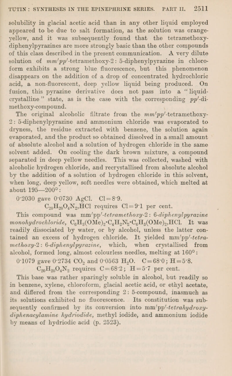solubility in glacial acetic acid than in any other liquid employed appeared to be due to salt formation,, as the solution was orange- yellow, and it was subsequently found that the tetramethoxy- diphenylpyrazines are more strongly basic than the other compounds of this class described in the present communication. A very dilute solution of mm/pp/-tetramethoxy-2: 5-diphenylpyrazine in chloro¬ form exhibits a strong blue fluorescence, but this phenomenon disappears on the addition of a drop of concentrated hydrochloric acid, a non-fluorescent, deep yellow liquid being produced. On fusion, this pyrazine derivative does not pass into a “ liquid- crystalline ” state, as is the case wdth the corresponding pp'-di- methoxy-compound. The original alcoholic filtrate from the mm'pp1-tetramethoxy- 2 : 5-diphenylpyrazine and ammonium chloride was evaporated to dryness, the residue extracted with benzene, the solution again evaporated, and the product so obtained dissolved in a small amount of absolute alcohol and a solution of hydrogen chloride in the same solvent added. On cooling the dark brown mixture, a compound separated in deep yellow needles. This was collected, w7ashed with alcoholic hydrogen chloride, and recrystallised from absolute alcohol by the addition of a solution of hydrogen chloride in this solvent, when long, deep yellowq soft needles were obtained, which melted at about 195—200°: 0'2030 gave 0-0730 AgCl. Cl = 8*9. Co0H20O4N2,HC1 requires Cl = 9*1 per cent. This compound was mm! pp'-tetramethoxy-2: Q-diphenylpyrazine monohydrochloride, CcH3(OMe)2*C4H2M>*C0H3(OMe)2,IICl. It was readily dissociated by wrater, or by alcohol, unless the latter con¬ tained an excess of hydrogen chloride. It yielded mm'pp'-tetra- methoxy-2: §-diphenylpyrazine, which, wThen crystallised from alcohol, formed long, almost colourless needles, melting at 160°: 0*1079 gave 02734 C02 and 0*0563 H20. C = 68*0; H = 5*8. C2oH2004N2 requires C = 682; 11 = 5*7 per cent. This base was rather sparingly soluble in alcohol, but readily so in benzene, xylene, chloroform, glacial acetic acid, or ethyl acetate, and differed from the corresponding 2 : 5-compound, inasmuch as its solutions exhibited no fluorescence. Its constitution was sub¬ sequently confirmed by its conversion into mm'pp'-tetrahydroxy- diphenacylamine hydriodide, methyl iodide, and ammonium iodide by means of hydriodic acid (p. 2523).