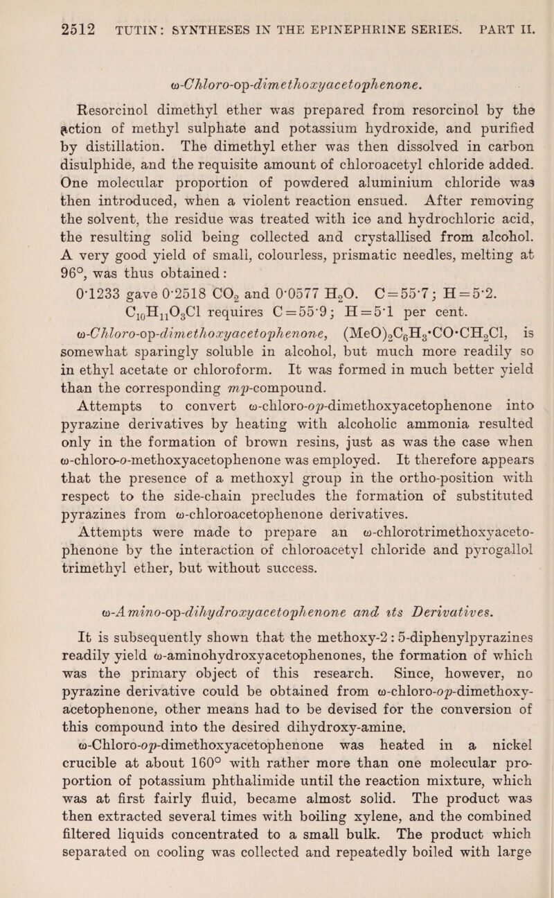w-Chloro-op-dimethoxy acetophenone. Resorcinol dimethyl ether was prepared from resorcinol by the fiction of methyl sulphate and potassium hydroxide, and purified by distillation. The dimethyl ether was then dissolved in carbon disulphide, and the requisite amount of chloroacetyl chloride added. One molecular proportion of powdered aluminium chloride was then introduced, when a violent reaction ensued. After removing the solvent, the residue was treated with ice and hydrochloric acid, the resulting solid being collected and crystallised from alcohol. A very good yield of small, colourless, prismatic needles, melting at 96°, was thus obtained: 0-1233 gave 0*2518 C02 and 0-0577 H20. C = 55’7; H = 5‘2. C10HnO3Cl requires C = 559; H = 5T per cent. u-Chloro-op-dimethoxy acetophenone, (MeO)2C6H3*CO*CII2Cl, is somewhat sparingly soluble in alcohol, but much more readily so in ethyl acetate or chloroform. It was formed in much better yield than the corresponding rap-compound. Attempts to convert w-chloro-op-dimethoxyacetophenone into pyrazine derivatives by heating with alcoholic ammonia resulted only in the formation of brown resins, just as was the case when w-chloro-o-methoxyacetophenone was employed. It therefore appears that the presence of a methoxyl group in the ortho-position with respect to the side-chain precludes the formation of substituted pyrazines from w-chloroacetophenone derivatives. Attempts were made to prepare an w-chlorotrimethoxyaceto- phenone by the interaction of chloroacetyl chloride and pyrogallol trimethyl ether, but without success. w-Amino-op-dihydroxy acetophenone and its Derivatives. It is subsequently shown that the methoxy-2:5-diphenylpyrazines readily yield w-aminohydroxyacetophenones, the formation of which was the primary object of this research. Since, however, no pyrazine derivative could be obtained from w-chloro-op-dimethoxy- acetophenone, other means had to be devised for the conversion of this compound into the desired dihydroxy-amine. oo-Chloro-op-dimethoxyacetophenone was heated in a nickel crucible at about 160° with rather more than one molecular pro¬ portion of potassium phthalimide until the reaction mixture, which was at first fairly fluid, became almost solid. The product was then extracted several times with boiling xylene, and the combined filtered liquids concentrated to a small bulk. The product which separated on cooling was collected and repeatedly boiled with large